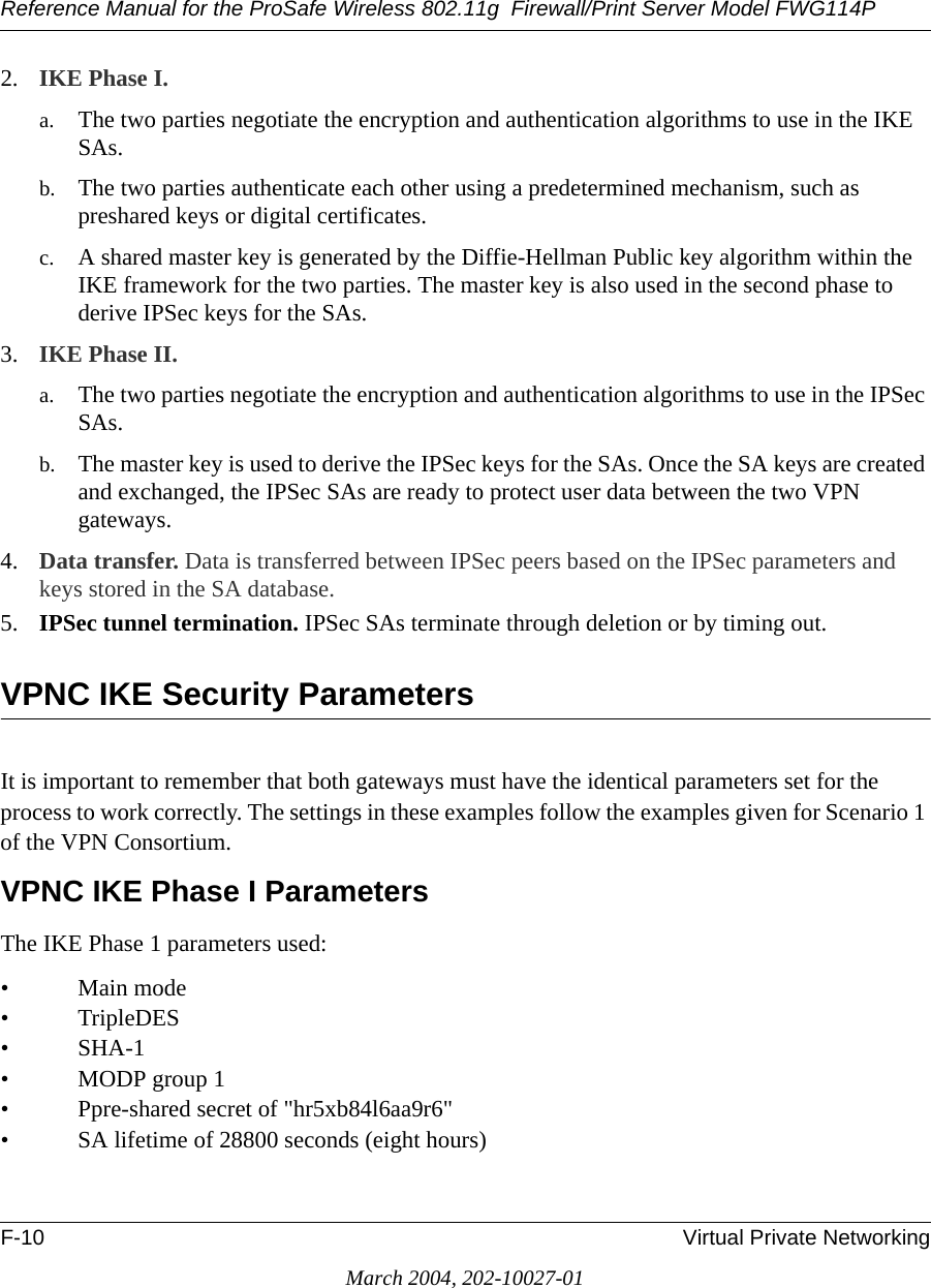 Reference Manual for the ProSafe Wireless 802.11g  Firewall/Print Server Model FWG114PF-10 Virtual Private NetworkingMarch 2004, 202-10027-012. IKE Phase I. a. The two parties negotiate the encryption and authentication algorithms to use in the IKE SAs. b. The two parties authenticate each other using a predetermined mechanism, such as preshared keys or digital certificates.c. A shared master key is generated by the Diffie-Hellman Public key algorithm within the IKE framework for the two parties. The master key is also used in the second phase to derive IPSec keys for the SAs.3. IKE Phase II. a. The two parties negotiate the encryption and authentication algorithms to use in the IPSec SAs.b. The master key is used to derive the IPSec keys for the SAs. Once the SA keys are created and exchanged, the IPSec SAs are ready to protect user data between the two VPN gateways.4. Data transfer. Data is transferred between IPSec peers based on the IPSec parameters and keys stored in the SA database.5. IPSec tunnel termination. IPSec SAs terminate through deletion or by timing out.VPNC IKE Security ParametersIt is important to remember that both gateways must have the identical parameters set for the process to work correctly. The settings in these examples follow the examples given for Scenario 1 of the VPN Consortium.VPNC IKE Phase I ParametersThe IKE Phase 1 parameters used: •Main mode •TripleDES• SHA-1• MODP group 1 • Ppre-shared secret of &quot;hr5xb84l6aa9r6&quot; • SA lifetime of 28800 seconds (eight hours)