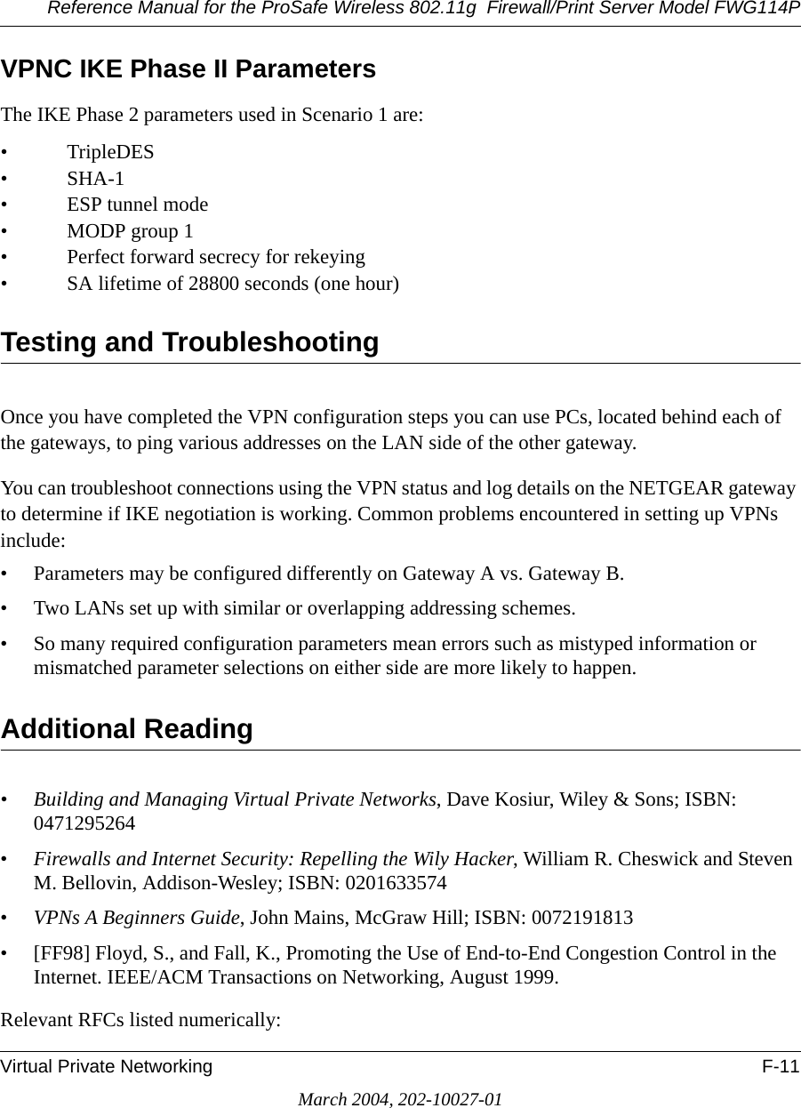 Reference Manual for the ProSafe Wireless 802.11g  Firewall/Print Server Model FWG114PVirtual Private Networking F-11March 2004, 202-10027-01VPNC IKE Phase II ParametersThe IKE Phase 2 parameters used in Scenario 1 are: •TripleDES• SHA-1• ESP tunnel mode • MODP group 1 • Perfect forward secrecy for rekeying • SA lifetime of 28800 seconds (one hour)Testing and TroubleshootingOnce you have completed the VPN configuration steps you can use PCs, located behind each of the gateways, to ping various addresses on the LAN side of the other gateway.You can troubleshoot connections using the VPN status and log details on the NETGEAR gateway to determine if IKE negotiation is working. Common problems encountered in setting up VPNs include:• Parameters may be configured differently on Gateway A vs. Gateway B.• Two LANs set up with similar or overlapping addressing schemes.• So many required configuration parameters mean errors such as mistyped information or mismatched parameter selections on either side are more likely to happen. Additional Reading•Building and Managing Virtual Private Networks, Dave Kosiur, Wiley &amp; Sons; ISBN: 0471295264•Firewalls and Internet Security: Repelling the Wily Hacker, William R. Cheswick and Steven M. Bellovin, Addison-Wesley; ISBN: 0201633574•VPNs A Beginners Guide, John Mains, McGraw Hill; ISBN: 0072191813• [FF98] Floyd, S., and Fall, K., Promoting the Use of End-to-End Congestion Control in the Internet. IEEE/ACM Transactions on Networking, August 1999.Relevant RFCs listed numerically: