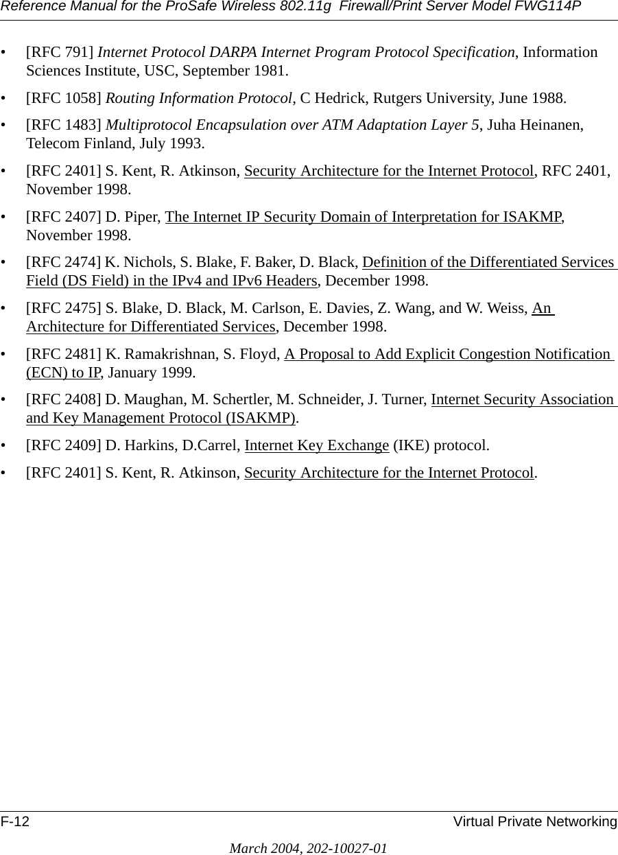 Reference Manual for the ProSafe Wireless 802.11g  Firewall/Print Server Model FWG114PF-12 Virtual Private NetworkingMarch 2004, 202-10027-01• [RFC 791] Internet Protocol DARPA Internet Program Protocol Specification, Information Sciences Institute, USC, September 1981.• [RFC 1058] Routing Information Protocol, C Hedrick, Rutgers University, June 1988.• [RFC 1483] Multiprotocol Encapsulation over ATM Adaptation Layer 5, Juha Heinanen, Telecom Finland, July 1993.• [RFC 2401] S. Kent, R. Atkinson, Security Architecture for the Internet Protocol, RFC 2401, November 1998.• [RFC 2407] D. Piper, The Internet IP Security Domain of Interpretation for ISAKMP, November 1998.• [RFC 2474] K. Nichols, S. Blake, F. Baker, D. Black, Definition of the Differentiated Services Field (DS Field) in the IPv4 and IPv6 Headers, December 1998.• [RFC 2475] S. Blake, D. Black, M. Carlson, E. Davies, Z. Wang, and W. Weiss, An Architecture for Differentiated Services, December 1998.• [RFC 2481] K. Ramakrishnan, S. Floyd, A Proposal to Add Explicit Congestion Notification (ECN) to IP, January 1999.• [RFC 2408] D. Maughan, M. Schertler, M. Schneider, J. Turner, Internet Security Association and Key Management Protocol (ISAKMP).• [RFC 2409] D. Harkins, D.Carrel, Internet Key Exchange (IKE) protocol.• [RFC 2401] S. Kent, R. Atkinson, Security Architecture for the Internet Protocol.