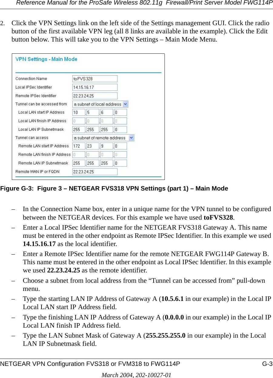 Reference Manual for the ProSafe Wireless 802.11g  Firewall/Print Server Model FWG114PNETGEAR VPN Configuration FVS318 or FVM318 to FWG114P G-3March 2004, 202-10027-012. Click the VPN Settings link on the left side of the Settings management GUI. Click the radio button of the first available VPN leg (all 8 links are available in the example). Click the Edit button below. This will take you to the VPN Settings – Main Mode Menu.Figure G-3:  Figure 3 – NETGEAR FVS318 VPN Settings (part 1) – Main Mode– In the Connection Name box, enter in a unique name for the VPN tunnel to be configured between the NETGEAR devices. For this example we have used toFVS328.– Enter a Local IPSec Identifier name for the NETGEAR FVS318 Gateway A. This name must be entered in the other endpoint as Remote IPSec Identifier. In this example we used 14.15.16.17 as the local identifier.– Enter a Remote IPSec Identifier name for the remote NETGEAR FWG114P Gateway B. This name must be entered in the other endpoint as Local IPSec Identifier. In this example we used 22.23.24.25 as the remote identifier.– Choose a subnet from local address from the “Tunnel can be accessed from” pull-down menu.– Type the starting LAN IP Address of Gateway A (10.5.6.1 in our example) in the Local IP Local LAN start IP Address field.– Type the finishing LAN IP Address of Gateway A (0.0.0.0 in our example) in the Local IP Local LAN finish IP Address field.– Type the LAN Subnet Mask of Gateway A (255.255.255.0 in our example) in the Local LAN IP Subnetmask field.