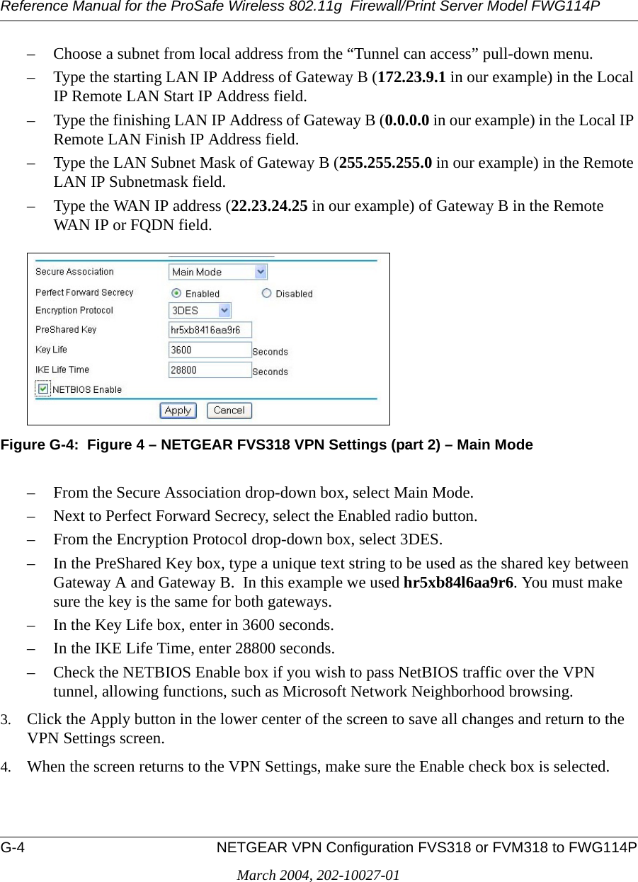 Reference Manual for the ProSafe Wireless 802.11g  Firewall/Print Server Model FWG114PG-4 NETGEAR VPN Configuration FVS318 or FVM318 to FWG114PMarch 2004, 202-10027-01– Choose a subnet from local address from the “Tunnel can access” pull-down menu.– Type the starting LAN IP Address of Gateway B (172.23.9.1 in our example) in the Local IP Remote LAN Start IP Address field.– Type the finishing LAN IP Address of Gateway B (0.0.0.0 in our example) in the Local IP Remote LAN Finish IP Address field.– Type the LAN Subnet Mask of Gateway B (255.255.255.0 in our example) in the Remote LAN IP Subnetmask field.– Type the WAN IP address (22.23.24.25 in our example) of Gateway B in the Remote WAN IP or FQDN field.Figure G-4:  Figure 4 – NETGEAR FVS318 VPN Settings (part 2) – Main Mode– From the Secure Association drop-down box, select Main Mode.– Next to Perfect Forward Secrecy, select the Enabled radio button.– From the Encryption Protocol drop-down box, select 3DES.– In the PreShared Key box, type a unique text string to be used as the shared key between Gateway A and Gateway B.  In this example we used hr5xb84l6aa9r6. You must make sure the key is the same for both gateways.– In the Key Life box, enter in 3600 seconds.– In the IKE Life Time, enter 28800 seconds.– Check the NETBIOS Enable box if you wish to pass NetBIOS traffic over the VPN tunnel, allowing functions, such as Microsoft Network Neighborhood browsing.3. Click the Apply button in the lower center of the screen to save all changes and return to the VPN Settings screen. 4. When the screen returns to the VPN Settings, make sure the Enable check box is selected.