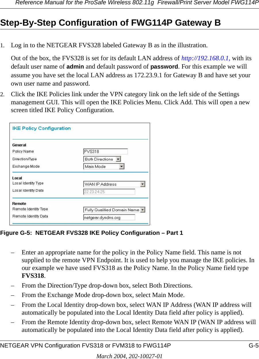 Reference Manual for the ProSafe Wireless 802.11g  Firewall/Print Server Model FWG114PNETGEAR VPN Configuration FVS318 or FVM318 to FWG114P G-5March 2004, 202-10027-01Step-By-Step Configuration of FWG114P Gateway B1. Log in to the NETGEAR FVS328 labeled Gateway B as in the illustration.Out of the box, the FVS328 is set for its default LAN address of http://192.168.0.1, with its default user name of admin and default password of password. For this example we will assume you have set the local LAN address as 172.23.9.1 for Gateway B and have set your own user name and password.2. Click the IKE Policies link under the VPN category link on the left side of the Settings management GUI. This will open the IKE Policies Menu. Click Add. This will open a new screen titled IKE Policy Configuration.Figure G-5:  NETGEAR FVS328 IKE Policy Configuration – Part 1– Enter an appropriate name for the policy in the Policy Name field. This name is not supplied to the remote VPN Endpoint. It is used to help you manage the IKE policies. In our example we have used FVS318 as the Policy Name. In the Policy Name field type FVS318.– From the Direction/Type drop-down box, select Both Directions.– From the Exchange Mode drop-down box, select Main Mode.– From the Local Identity drop-down box, select WAN IP Address (WAN IP address will automatically be populated into the Local Identity Data field after policy is applied).– From the Remote Identity drop-down box, select Remote WAN IP (WAN IP address will automatically be populated into the Local Identity Data field after policy is applied).