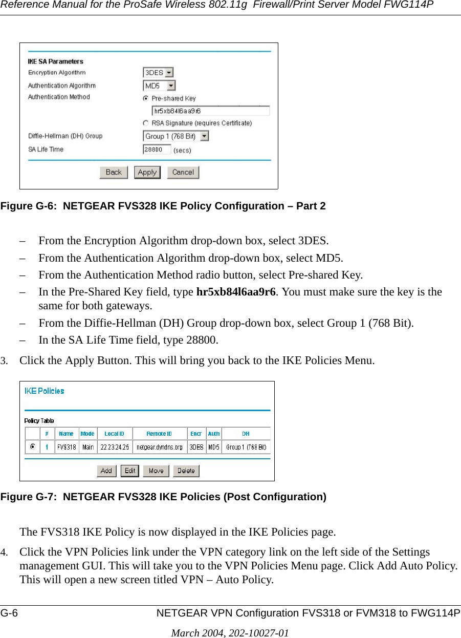 Reference Manual for the ProSafe Wireless 802.11g  Firewall/Print Server Model FWG114PG-6 NETGEAR VPN Configuration FVS318 or FVM318 to FWG114PMarch 2004, 202-10027-01Figure G-6:  NETGEAR FVS328 IKE Policy Configuration – Part 2– From the Encryption Algorithm drop-down box, select 3DES.– From the Authentication Algorithm drop-down box, select MD5.– From the Authentication Method radio button, select Pre-shared Key.– In the Pre-Shared Key field, type hr5xb84l6aa9r6. You must make sure the key is the same for both gateways.– From the Diffie-Hellman (DH) Group drop-down box, select Group 1 (768 Bit).– In the SA Life Time field, type 28800.3. Click the Apply Button. This will bring you back to the IKE Policies Menu.Figure G-7:  NETGEAR FVS328 IKE Policies (Post Configuration)The FVS318 IKE Policy is now displayed in the IKE Policies page.4. Click the VPN Policies link under the VPN category link on the left side of the Settings management GUI. This will take you to the VPN Policies Menu page. Click Add Auto Policy. This will open a new screen titled VPN – Auto Policy.