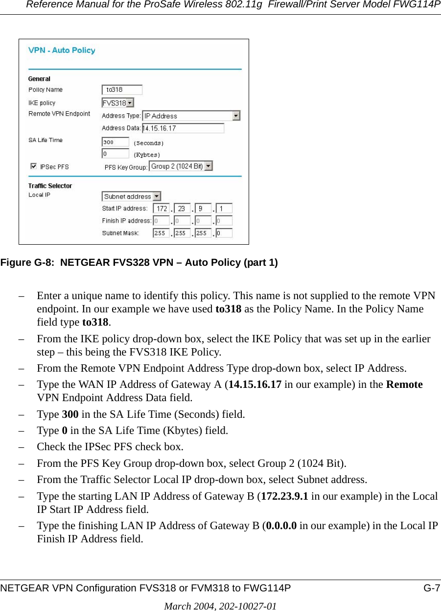 Reference Manual for the ProSafe Wireless 802.11g  Firewall/Print Server Model FWG114PNETGEAR VPN Configuration FVS318 or FVM318 to FWG114P G-7March 2004, 202-10027-01Figure G-8:  NETGEAR FVS328 VPN – Auto Policy (part 1)– Enter a unique name to identify this policy. This name is not supplied to the remote VPN endpoint. In our example we have used to318 as the Policy Name. In the Policy Name field type to318.– From the IKE policy drop-down box, select the IKE Policy that was set up in the earlier step – this being the FVS318 IKE Policy.– From the Remote VPN Endpoint Address Type drop-down box, select IP Address.– Type the WAN IP Address of Gateway A (14.15.16.17 in our example) in the Remote VPN Endpoint Address Data field.–Type 300 in the SA Life Time (Seconds) field.–Type 0 in the SA Life Time (Kbytes) field.– Check the IPSec PFS check box.– From the PFS Key Group drop-down box, select Group 2 (1024 Bit).– From the Traffic Selector Local IP drop-down box, select Subnet address.– Type the starting LAN IP Address of Gateway B (172.23.9.1 in our example) in the Local IP Start IP Address field.– Type the finishing LAN IP Address of Gateway B (0.0.0.0 in our example) in the Local IP Finish IP Address field.