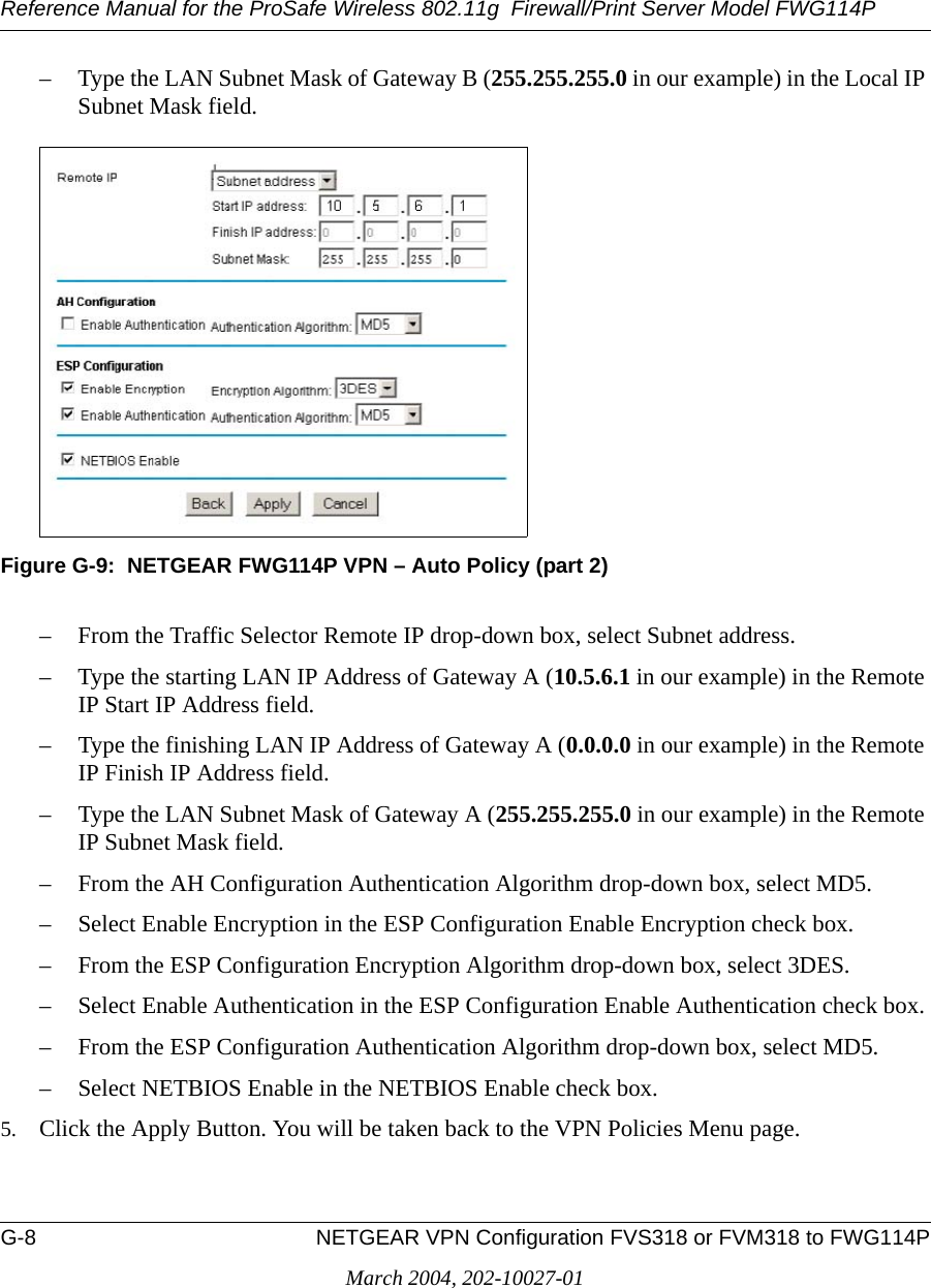 Reference Manual for the ProSafe Wireless 802.11g  Firewall/Print Server Model FWG114PG-8 NETGEAR VPN Configuration FVS318 or FVM318 to FWG114PMarch 2004, 202-10027-01– Type the LAN Subnet Mask of Gateway B (255.255.255.0 in our example) in the Local IP Subnet Mask field.Figure G-9:  NETGEAR FWG114P VPN – Auto Policy (part 2)– From the Traffic Selector Remote IP drop-down box, select Subnet address.– Type the starting LAN IP Address of Gateway A (10.5.6.1 in our example) in the Remote IP Start IP Address field.– Type the finishing LAN IP Address of Gateway A (0.0.0.0 in our example) in the Remote IP Finish IP Address field.– Type the LAN Subnet Mask of Gateway A (255.255.255.0 in our example) in the Remote IP Subnet Mask field.– From the AH Configuration Authentication Algorithm drop-down box, select MD5.– Select Enable Encryption in the ESP Configuration Enable Encryption check box.– From the ESP Configuration Encryption Algorithm drop-down box, select 3DES.– Select Enable Authentication in the ESP Configuration Enable Authentication check box.– From the ESP Configuration Authentication Algorithm drop-down box, select MD5.– Select NETBIOS Enable in the NETBIOS Enable check box.5. Click the Apply Button. You will be taken back to the VPN Policies Menu page.