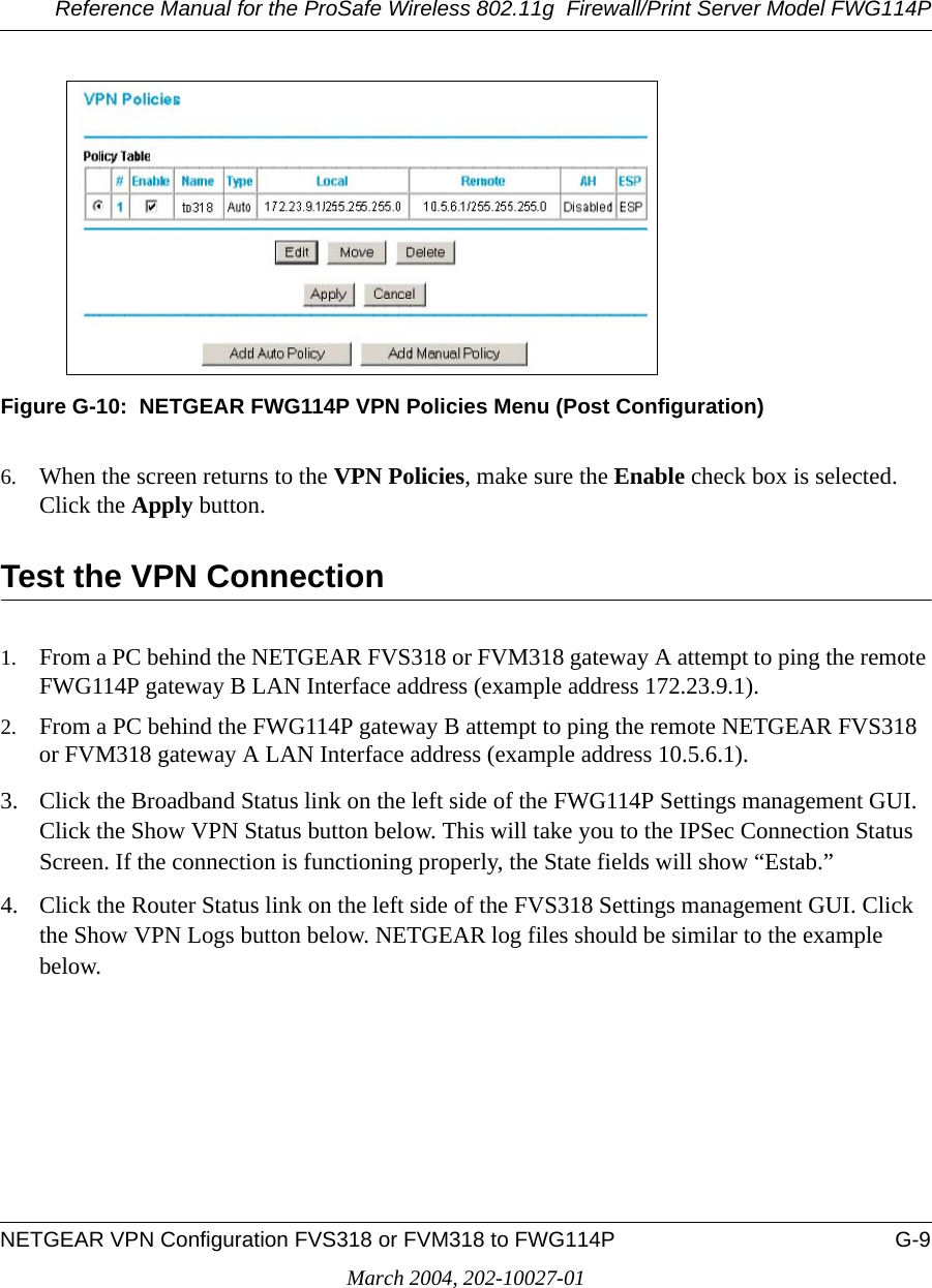 Reference Manual for the ProSafe Wireless 802.11g  Firewall/Print Server Model FWG114PNETGEAR VPN Configuration FVS318 or FVM318 to FWG114P G-9March 2004, 202-10027-01Figure G-10:  NETGEAR FWG114P VPN Policies Menu (Post Configuration)6. When the screen returns to the VPN Policies, make sure the Enable check box is selected. Click the Apply button.Test the VPN Connection1. From a PC behind the NETGEAR FVS318 or FVM318 gateway A attempt to ping the remote FWG114P gateway B LAN Interface address (example address 172.23.9.1).2. From a PC behind the FWG114P gateway B attempt to ping the remote NETGEAR FVS318 or FVM318 gateway A LAN Interface address (example address 10.5.6.1).3. Click the Broadband Status link on the left side of the FWG114P Settings management GUI. Click the Show VPN Status button below. This will take you to the IPSec Connection Status Screen. If the connection is functioning properly, the State fields will show “Estab.” 4. Click the Router Status link on the left side of the FVS318 Settings management GUI. Click the Show VPN Logs button below. NETGEAR log files should be similar to the example below.