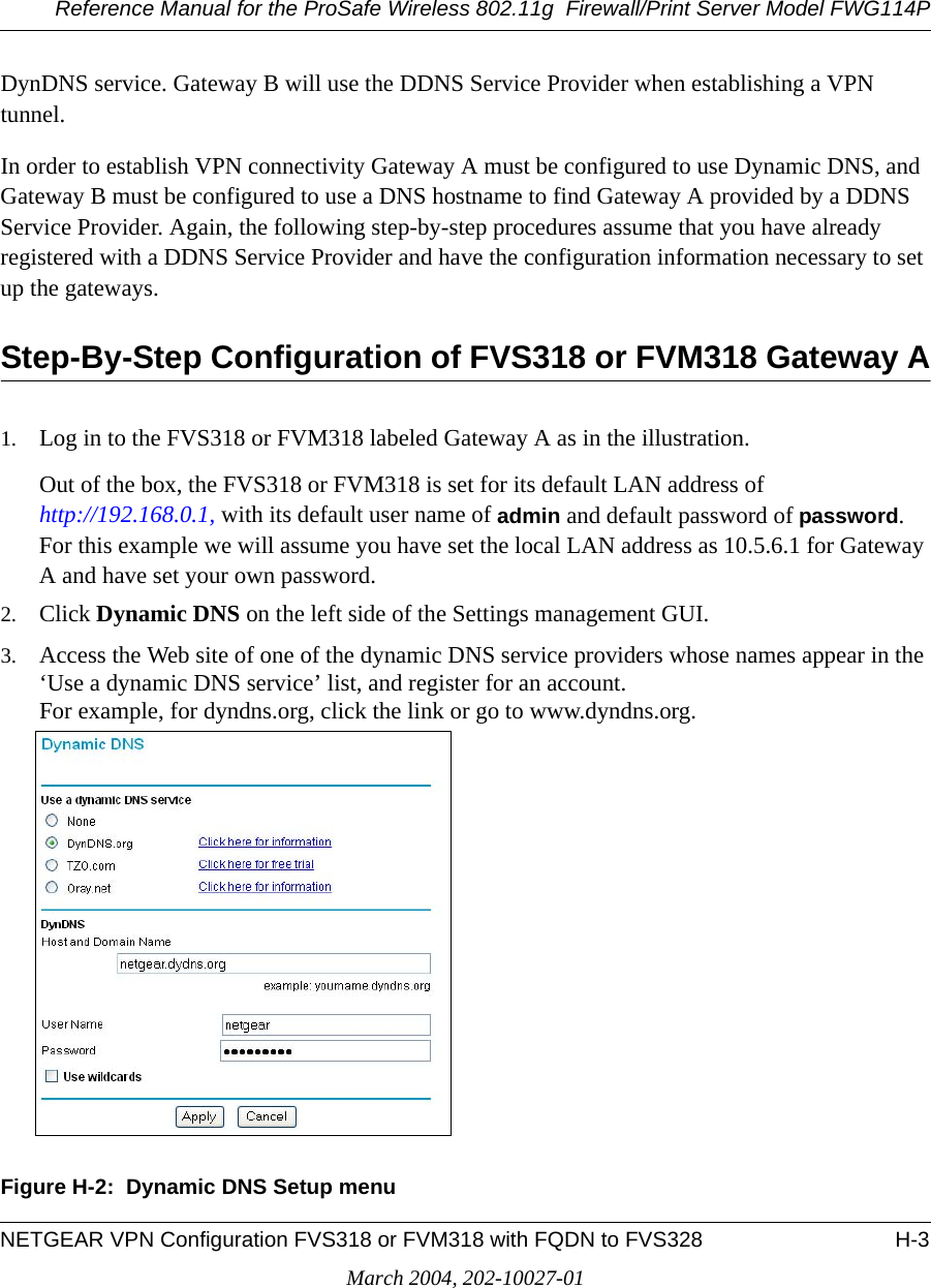 Reference Manual for the ProSafe Wireless 802.11g  Firewall/Print Server Model FWG114PNETGEAR VPN Configuration FVS318 or FVM318 with FQDN to FVS328 H-3March 2004, 202-10027-01DynDNS service. Gateway B will use the DDNS Service Provider when establishing a VPN tunnel. In order to establish VPN connectivity Gateway A must be configured to use Dynamic DNS, and Gateway B must be configured to use a DNS hostname to find Gateway A provided by a DDNS Service Provider. Again, the following step-by-step procedures assume that you have already registered with a DDNS Service Provider and have the configuration information necessary to set up the gateways.Step-By-Step Configuration of FVS318 or FVM318 Gateway A1. Log in to the FVS318 or FVM318 labeled Gateway A as in the illustration.Out of the box, the FVS318 or FVM318 is set for its default LAN address of  http://192.168.0.1, with its default user name of admin and default password of password. For this example we will assume you have set the local LAN address as 10.5.6.1 for Gateway A and have set your own password.2. Click Dynamic DNS on the left side of the Settings management GUI.3. Access the Web site of one of the dynamic DNS service providers whose names appear in the ‘Use a dynamic DNS service’ list, and register for an account. For example, for dyndns.org, click the link or go to www.dyndns.org.Figure H-2:  Dynamic DNS Setup menu