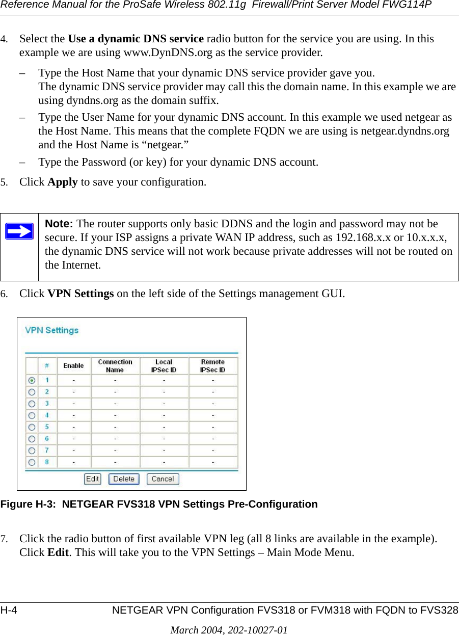 Reference Manual for the ProSafe Wireless 802.11g  Firewall/Print Server Model FWG114PH-4 NETGEAR VPN Configuration FVS318 or FVM318 with FQDN to FVS328March 2004, 202-10027-014. Select the Use a dynamic DNS service radio button for the service you are using. In this example we are using www.DynDNS.org as the service provider.– Type the Host Name that your dynamic DNS service provider gave you. The dynamic DNS service provider may call this the domain name. In this example we are using dyndns.org as the domain suffix. – Type the User Name for your dynamic DNS account. In this example we used netgear as the Host Name. This means that the complete FQDN we are using is netgear.dyndns.org and the Host Name is “netgear.”– Type the Password (or key) for your dynamic DNS account. 5. Click Apply to save your configuration. 6. Click VPN Settings on the left side of the Settings management GUI.Figure H-3:  NETGEAR FVS318 VPN Settings Pre-Configuration7. Click the radio button of first available VPN leg (all 8 links are available in the example). Click Edit. This will take you to the VPN Settings – Main Mode Menu.Note: The router supports only basic DDNS and the login and password may not be secure. If your ISP assigns a private WAN IP address, such as 192.168.x.x or 10.x.x.x, the dynamic DNS service will not work because private addresses will not be routed on the Internet.