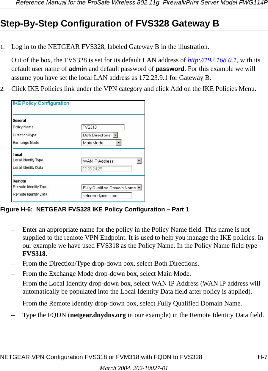 Reference Manual for the ProSafe Wireless 802.11g  Firewall/Print Server Model FWG114PNETGEAR VPN Configuration FVS318 or FVM318 with FQDN to FVS328 H-7March 2004, 202-10027-01Step-By-Step Configuration of FVS328 Gateway B1. Log in to the NETGEAR FVS328, labeled Gateway B in the illustration.Out of the box, the FVS328 is set for its default LAN address of http://192.168.0.1, with its default user name of admin and default password of password. For this example we will assume you have set the local LAN address as 172.23.9.1 for Gateway B.2. Click IKE Policies link under the VPN category and click Add on the IKE Policies Menu. Figure H-6:  NETGEAR FVS328 IKE Policy Configuration – Part 1– Enter an appropriate name for the policy in the Policy Name field. This name is not supplied to the remote VPN Endpoint. It is used to help you manage the IKE policies. In our example we have used FVS318 as the Policy Name. In the Policy Name field type FVS318.– From the Direction/Type drop-down box, select Both Directions.– From the Exchange Mode drop-down box, select Main Mode.– From the Local Identity drop-down box, select WAN IP Address (WAN IP address will automatically be populated into the Local Identity Data field after policy is applied).– From the Remote Identity drop-down box, select Fully Qualified Domain Name.– Type the FQDN (netgear.dnydns.org in our example) in the Remote Identity Data field.