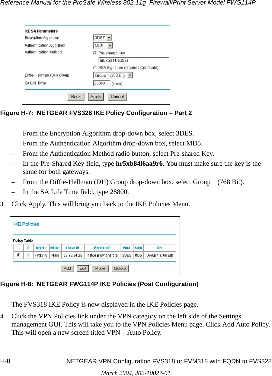 Reference Manual for the ProSafe Wireless 802.11g  Firewall/Print Server Model FWG114PH-8 NETGEAR VPN Configuration FVS318 or FVM318 with FQDN to FVS328March 2004, 202-10027-01Figure H-7:  NETGEAR FVS328 IKE Policy Configuration – Part 2– From the Encryption Algorithm drop-down box, select 3DES.– From the Authentication Algorithm drop-down box, select MD5.– From the Authentication Method radio button, select Pre-shared Key.– In the Pre-Shared Key field, type hr5xb84l6aa9r6. You must make sure the key is the same for both gateways.– From the Diffie-Hellman (DH) Group drop-down box, select Group 1 (768 Bit).– In the SA Life Time field, type 28800.3. Click Apply. This will bring you back to the IKE Policies Menu.Figure H-8:  NETGEAR FWG114P IKE Policies (Post Configuration)The FVS318 IKE Policy is now displayed in the IKE Policies page.4. Click the VPN Policies link under the VPN category on the left side of the Settings management GUI. This will take you to the VPN Policies Menu page. Click Add Auto Policy. This will open a new screen titled VPN – Auto Policy.