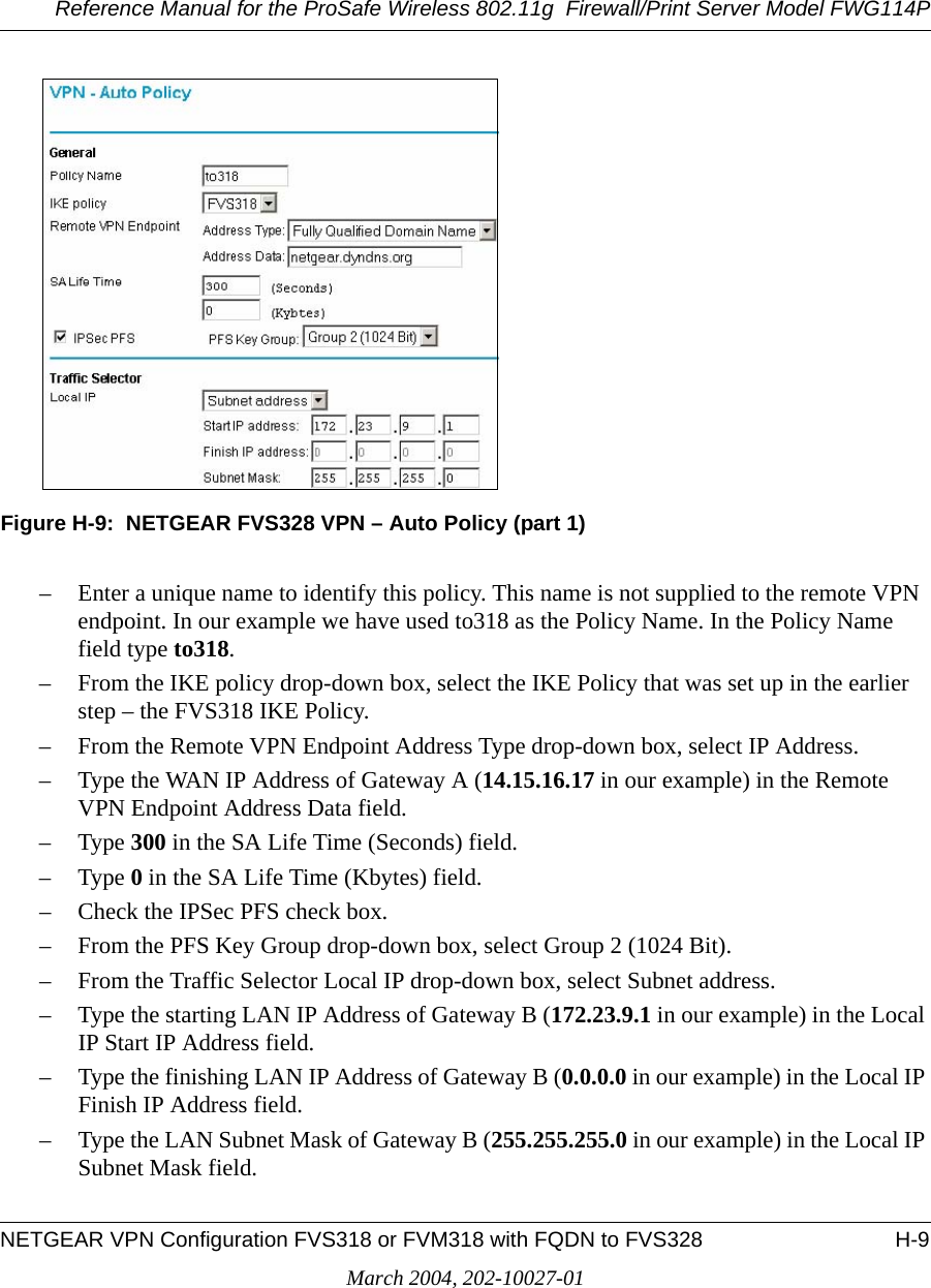 Reference Manual for the ProSafe Wireless 802.11g  Firewall/Print Server Model FWG114PNETGEAR VPN Configuration FVS318 or FVM318 with FQDN to FVS328 H-9March 2004, 202-10027-01Figure H-9:  NETGEAR FVS328 VPN – Auto Policy (part 1)– Enter a unique name to identify this policy. This name is not supplied to the remote VPN endpoint. In our example we have used to318 as the Policy Name. In the Policy Name field type to318.– From the IKE policy drop-down box, select the IKE Policy that was set up in the earlier step – the FVS318 IKE Policy.– From the Remote VPN Endpoint Address Type drop-down box, select IP Address.– Type the WAN IP Address of Gateway A (14.15.16.17 in our example) in the Remote VPN Endpoint Address Data field.–Type 300 in the SA Life Time (Seconds) field.–Type 0 in the SA Life Time (Kbytes) field.– Check the IPSec PFS check box.– From the PFS Key Group drop-down box, select Group 2 (1024 Bit).– From the Traffic Selector Local IP drop-down box, select Subnet address.– Type the starting LAN IP Address of Gateway B (172.23.9.1 in our example) in the Local IP Start IP Address field.– Type the finishing LAN IP Address of Gateway B (0.0.0.0 in our example) in the Local IP Finish IP Address field.– Type the LAN Subnet Mask of Gateway B (255.255.255.0 in our example) in the Local IP Subnet Mask field.