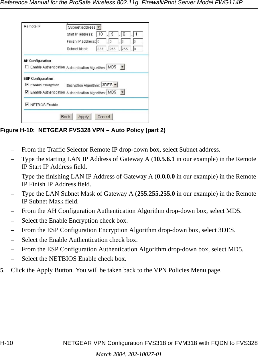 Reference Manual for the ProSafe Wireless 802.11g  Firewall/Print Server Model FWG114PH-10 NETGEAR VPN Configuration FVS318 or FVM318 with FQDN to FVS328March 2004, 202-10027-01Figure H-10:  NETGEAR FVS328 VPN – Auto Policy (part 2)– From the Traffic Selector Remote IP drop-down box, select Subnet address.– Type the starting LAN IP Address of Gateway A (10.5.6.1 in our example) in the Remote IP Start IP Address field.– Type the finishing LAN IP Address of Gateway A (0.0.0.0 in our example) in the Remote IP Finish IP Address field.– Type the LAN Subnet Mask of Gateway A (255.255.255.0 in our example) in the Remote IP Subnet Mask field.– From the AH Configuration Authentication Algorithm drop-down box, select MD5.– Select the Enable Encryption check box.– From the ESP Configuration Encryption Algorithm drop-down box, select 3DES.– Select the Enable Authentication check box.– From the ESP Configuration Authentication Algorithm drop-down box, select MD5.– Select the NETBIOS Enable check box.5. Click the Apply Button. You will be taken back to the VPN Policies Menu page.