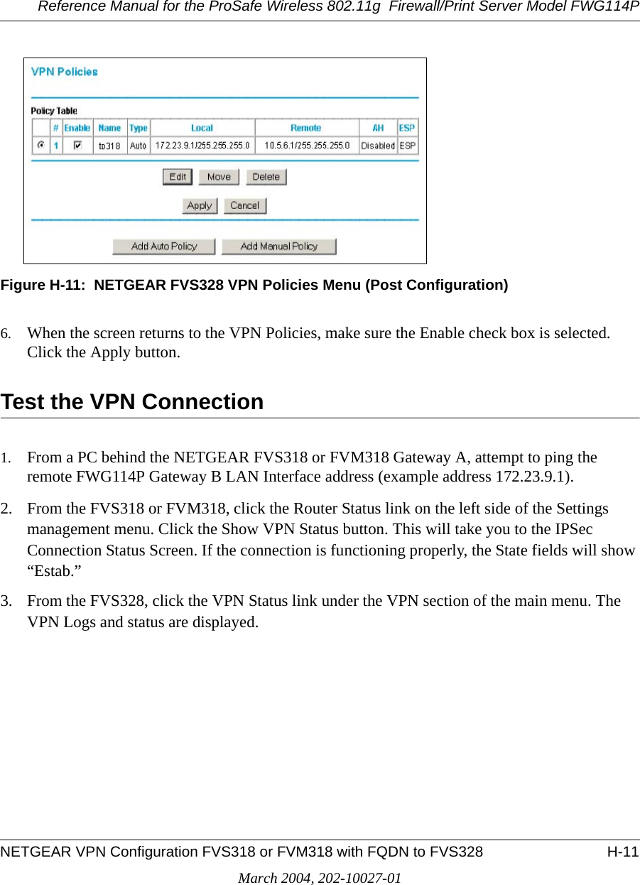 Reference Manual for the ProSafe Wireless 802.11g  Firewall/Print Server Model FWG114PNETGEAR VPN Configuration FVS318 or FVM318 with FQDN to FVS328 H-11March 2004, 202-10027-01Figure H-11:  NETGEAR FVS328 VPN Policies Menu (Post Configuration)6. When the screen returns to the VPN Policies, make sure the Enable check box is selected. Click the Apply button.Test the VPN Connection1. From a PC behind the NETGEAR FVS318 or FVM318 Gateway A, attempt to ping the remote FWG114P Gateway B LAN Interface address (example address 172.23.9.1).2. From the FVS318 or FVM318, click the Router Status link on the left side of the Settings management menu. Click the Show VPN Status button. This will take you to the IPSec Connection Status Screen. If the connection is functioning properly, the State fields will show “Estab.” 3. From the FVS328, click the VPN Status link under the VPN section of the main menu. The VPN Logs and status are displayed.