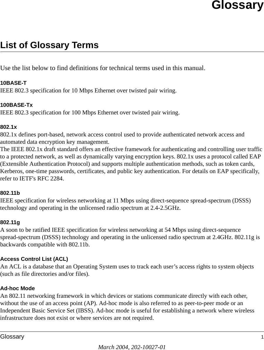 March 2004, 202-10027-01Glossary 1GlossaryList of Glossary TermsUse the list below to find definitions for technical terms used in this manual.10BASE-T IEEE 802.3 specification for 10 Mbps Ethernet over twisted pair wiring.100BASE-Tx IEEE 802.3 specification for 100 Mbps Ethernet over twisted pair wiring.802.1x802.1x defines port-based, network access control used to provide authenticated network access and automated data encryption key management. The IEEE 802.1x draft standard offers an effective framework for authenticating and controlling user traffic to a protected network, as well as dynamically varying encryption keys. 802.1x uses a protocol called EAP (Extensible Authentication Protocol) and supports multiple authentication methods, such as token cards, Kerberos, one-time passwords, certificates, and public key authentication. For details on EAP specifically, refer to IETF&apos;s RFC 2284.802.11bIEEE specification for wireless networking at 11 Mbps using direct-sequence spread-spectrum (DSSS) technology and operating in the unlicensed radio spectrum at 2.4-2.5GHz.802.11gA soon to be ratified IEEE specification for wireless networking at 54 Mbps using direct-sequence spread-spectrum (DSSS) technology and operating in the unlicensed radio spectrum at 2.4GHz. 802.11g is backwards compatible with 802.11b.Access Control List (ACL)An ACL is a database that an Operating System uses to track each user’s access rights to system objects (such as file directories and/or files).Ad-hoc ModeAn 802.11 networking framework in which devices or stations communicate directly with each other, without the use of an access point (AP). Ad-hoc mode is also referred to as peer-to-peer mode or an Independent Basic Service Set (IBSS). Ad-hoc mode is useful for establishing a network where wireless infrastructure does not exist or where services are not required.