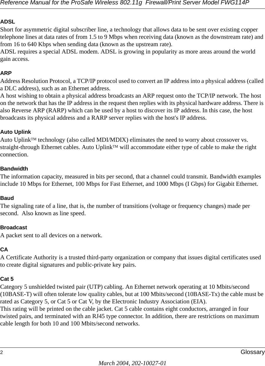 Reference Manual for the ProSafe Wireless 802.11g  Firewall/Print Server Model FWG114P2GlossaryMarch 2004, 202-10027-01ADSLShort for asymmetric digital subscriber line, a technology that allows data to be sent over existing copper telephone lines at data rates of from 1.5 to 9 Mbps when receiving data (known as the downstream rate) and from 16 to 640 Kbps when sending data (known as the upstream rate). ADSL requires a special ADSL modem. ADSL is growing in popularity as more areas around the world gain access. ARPAddress Resolution Protocol, a TCP/IP protocol used to convert an IP address into a physical address (called a DLC address), such as an Ethernet address. A host wishing to obtain a physical address broadcasts an ARP request onto the TCP/IP network. The host on the network that has the IP address in the request then replies with its physical hardware address. There is also Reverse ARP (RARP) which can be used by a host to discover its IP address. In this case, the host broadcasts its physical address and a RARP server replies with the host&apos;s IP address.Auto UplinkAuto UplinkTM technology (also called MDI/MDIX) eliminates the need to worry about crossover vs. straight-through Ethernet cables. Auto UplinkTM will accommodate either type of cable to make the right connection.Bandwidth The information capacity, measured in bits per second, that a channel could transmit. Bandwidth examples include 10 Mbps for Ethernet, 100 Mbps for Fast Ethernet, and 1000 Mbps (I Gbps) for Gigabit Ethernet.Baud The signaling rate of a line, that is, the number of transitions (voltage or frequency changes) made per second.  Also known as line speed.Broadcast A packet sent to all devices on a network.CAA Certificate Authority is a trusted third-party organization or company that issues digital certificates used to create digital signatures and public-private key pairs. Cat 5Category 5 unshielded twisted pair (UTP) cabling. An Ethernet network operating at 10 Mbits/second (10BASE-T) will often tolerate low quality cables, but at 100 Mbits/second (10BASE-Tx) the cable must be rated as Category 5, or Cat 5 or Cat V, by the Electronic Industry Association (EIA). This rating will be printed on the cable jacket. Cat 5 cable contains eight conductors, arranged in four twisted pairs, and terminated with an RJ45 type connector. In addition, there are restrictions on maximum cable length for both 10 and 100 Mbits/second networks.