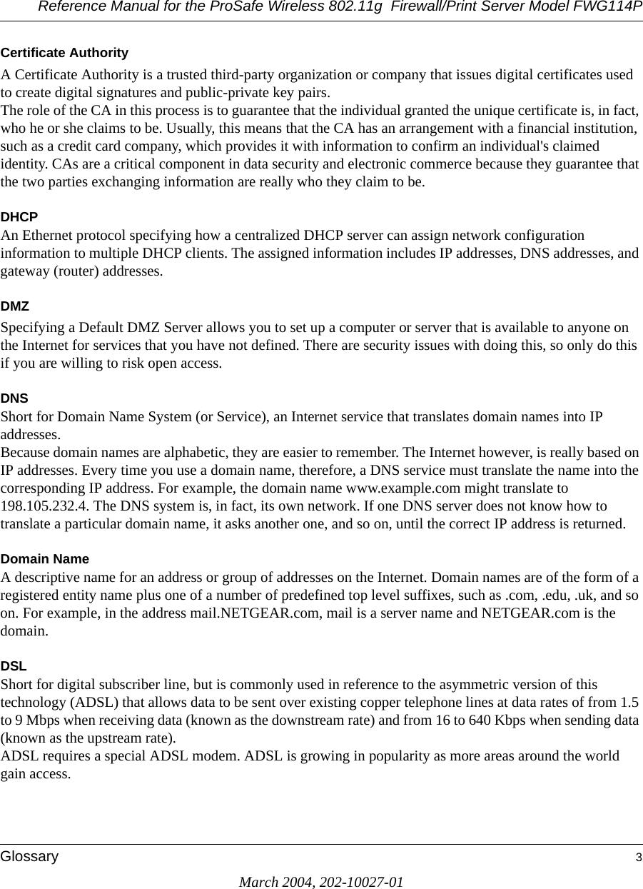 Reference Manual for the ProSafe Wireless 802.11g  Firewall/Print Server Model FWG114PGlossary 3March 2004, 202-10027-01Certificate AuthorityA Certificate Authority is a trusted third-party organization or company that issues digital certificates used to create digital signatures and public-private key pairs. The role of the CA in this process is to guarantee that the individual granted the unique certificate is, in fact, who he or she claims to be. Usually, this means that the CA has an arrangement with a financial institution, such as a credit card company, which provides it with information to confirm an individual&apos;s claimed identity. CAs are a critical component in data security and electronic commerce because they guarantee that the two parties exchanging information are really who they claim to be.DHCPAn Ethernet protocol specifying how a centralized DHCP server can assign network configuration information to multiple DHCP clients. The assigned information includes IP addresses, DNS addresses, and gateway (router) addresses.DMZSpecifying a Default DMZ Server allows you to set up a computer or server that is available to anyone on the Internet for services that you have not defined. There are security issues with doing this, so only do this if you are willing to risk open access. DNSShort for Domain Name System (or Service), an Internet service that translates domain names into IP addresses. Because domain names are alphabetic, they are easier to remember. The Internet however, is really based on IP addresses. Every time you use a domain name, therefore, a DNS service must translate the name into the corresponding IP address. For example, the domain name www.example.com might translate to 198.105.232.4. The DNS system is, in fact, its own network. If one DNS server does not know how to translate a particular domain name, it asks another one, and so on, until the correct IP address is returned. Domain NameA descriptive name for an address or group of addresses on the Internet. Domain names are of the form of a registered entity name plus one of a number of predefined top level suffixes, such as .com, .edu, .uk, and so on. For example, in the address mail.NETGEAR.com, mail is a server name and NETGEAR.com is the domain.DSLShort for digital subscriber line, but is commonly used in reference to the asymmetric version of this technology (ADSL) that allows data to be sent over existing copper telephone lines at data rates of from 1.5 to 9 Mbps when receiving data (known as the downstream rate) and from 16 to 640 Kbps when sending data (known as the upstream rate). ADSL requires a special ADSL modem. ADSL is growing in popularity as more areas around the world gain access. 