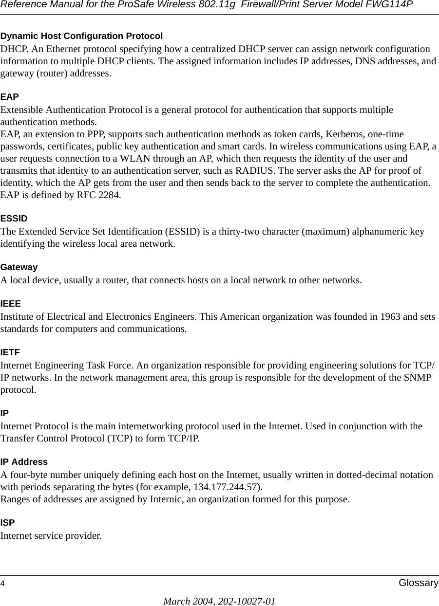 Reference Manual for the ProSafe Wireless 802.11g  Firewall/Print Server Model FWG114P4GlossaryMarch 2004, 202-10027-01Dynamic Host Configuration ProtocolDHCP. An Ethernet protocol specifying how a centralized DHCP server can assign network configuration information to multiple DHCP clients. The assigned information includes IP addresses, DNS addresses, and gateway (router) addresses.EAPExtensible Authentication Protocol is a general protocol for authentication that supports multiple authentication methods. EAP, an extension to PPP, supports such authentication methods as token cards, Kerberos, one-time passwords, certificates, public key authentication and smart cards. In wireless communications using EAP, a user requests connection to a WLAN through an AP, which then requests the identity of the user and transmits that identity to an authentication server, such as RADIUS. The server asks the AP for proof of identity, which the AP gets from the user and then sends back to the server to complete the authentication. EAP is defined by RFC 2284.ESSIDThe Extended Service Set Identification (ESSID) is a thirty-two character (maximum) alphanumeric key identifying the wireless local area network. GatewayA local device, usually a router, that connects hosts on a local network to other networks.IEEE Institute of Electrical and Electronics Engineers. This American organization was founded in 1963 and sets standards for computers and communications. IETF Internet Engineering Task Force. An organization responsible for providing engineering solutions for TCP/IP networks. In the network management area, this group is responsible for the development of the SNMP protocol.IPInternet Protocol is the main internetworking protocol used in the Internet. Used in conjunction with the Transfer Control Protocol (TCP) to form TCP/IP.IP AddressA four-byte number uniquely defining each host on the Internet, usually written in dotted-decimal notation with periods separating the bytes (for example, 134.177.244.57). Ranges of addresses are assigned by Internic, an organization formed for this purpose. ISPInternet service provider.