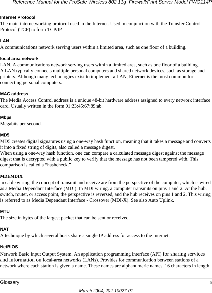 Reference Manual for the ProSafe Wireless 802.11g  Firewall/Print Server Model FWG114PGlossary 5March 2004, 202-10027-01Internet ProtocolThe main internetworking protocol used in the Internet. Used in conjunction with the Transfer Control Protocol (TCP) to form TCP/IP.LANA communications network serving users within a limited area, such as one floor of a building.local area networkLAN. A communications network serving users within a limited area, such as one floor of a building. A LAN typically connects multiple personal computers and shared network devices, such as storage and printers. Although many technologies exist to implement a LAN, Ethernet is the most common for connecting personal computers.MAC addressThe Media Access Control address is a unique 48-bit hardware address assigned to every network interface card. Usually written in the form 01:23:45:67:89:ab.MbpsMegabits per second.MD5MD5 creates digital signatures using a one-way hash function, meaning that it takes a message and converts it into a fixed string of digits, also called a message digest. When using a one-way hash function, one can compare a calculated message digest against the message digest that is decrypted with a public key to verify that the message has not been tampered with. This comparison is called a “hashcheck.” MDI/MDIXIn cable wiring, the concept of transmit and receive are from the perspective of the computer, which is wired as a Media Dependant Interface (MDI). In MDI wiring, a computer transmits on pins 1 and 2. At the hub, switch, router, or access point, the perspective is reversed, and the hub receives on pins 1 and 2. This wiring is referred to as Media Dependant Interface - Crossover (MDI-X). See also Auto Uplink.MTUThe size in bytes of the largest packet that can be sent or received.NATA technique by which several hosts share a single IP address for access to the Internet.NetBIOSNetwork Basic Input Output System. An application programming interface (API) for sharing services and information on local-area networks (LANs). Provides for communication between stations of a network where each station is given a name. These names are alphanumeric names, 16 characters in length. 