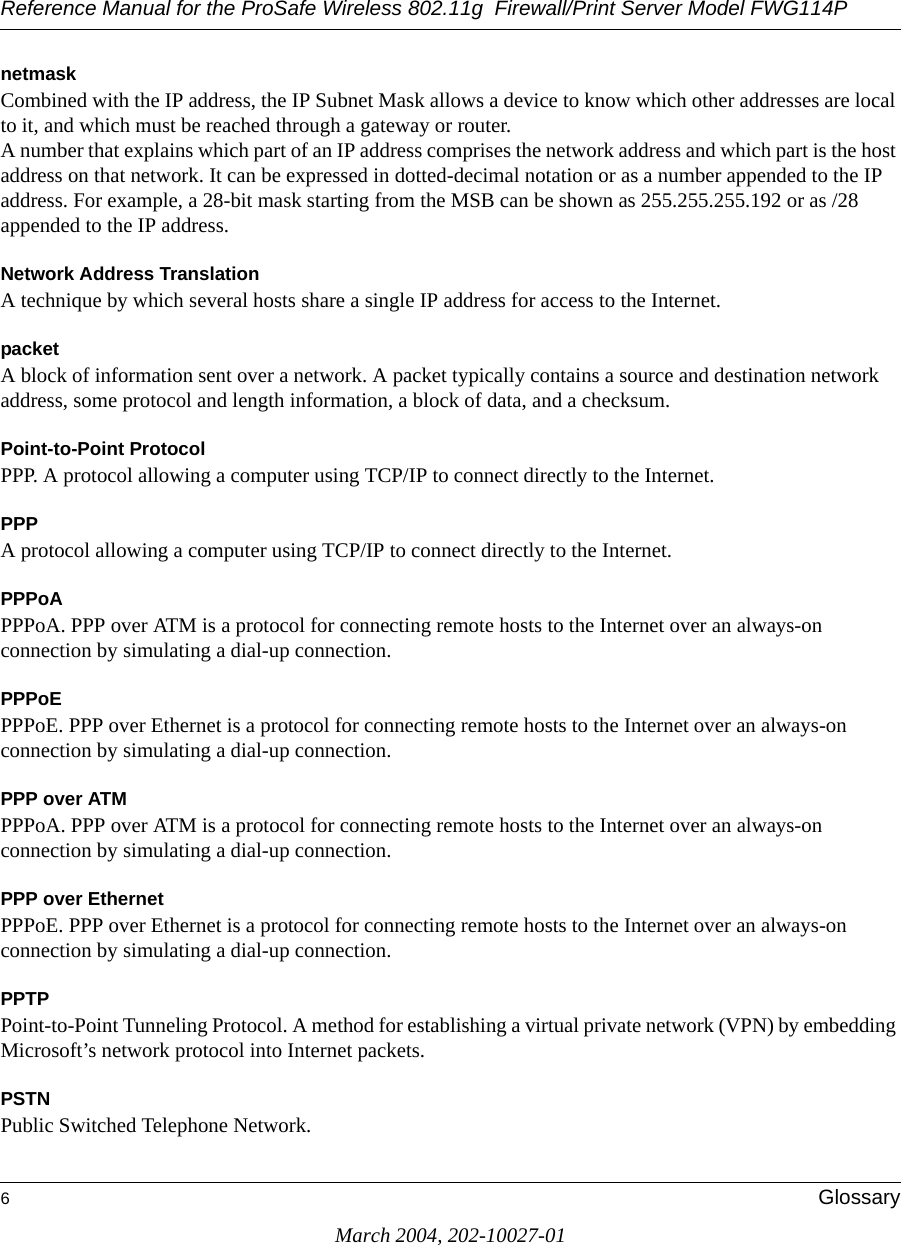 Reference Manual for the ProSafe Wireless 802.11g  Firewall/Print Server Model FWG114P6GlossaryMarch 2004, 202-10027-01netmaskCombined with the IP address, the IP Subnet Mask allows a device to know which other addresses are local to it, and which must be reached through a gateway or router. A number that explains which part of an IP address comprises the network address and which part is the host address on that network. It can be expressed in dotted-decimal notation or as a number appended to the IP address. For example, a 28-bit mask starting from the MSB can be shown as 255.255.255.192 or as /28 appended to the IP address.Network Address TranslationA technique by which several hosts share a single IP address for access to the Internet.packetA block of information sent over a network. A packet typically contains a source and destination network address, some protocol and length information, a block of data, and a checksum.Point-to-Point ProtocolPPP. A protocol allowing a computer using TCP/IP to connect directly to the Internet.PPPA protocol allowing a computer using TCP/IP to connect directly to the Internet.PPPoAPPPoA. PPP over ATM is a protocol for connecting remote hosts to the Internet over an always-on connection by simulating a dial-up connection.PPPoEPPPoE. PPP over Ethernet is a protocol for connecting remote hosts to the Internet over an always-on connection by simulating a dial-up connection.PPP over ATMPPPoA. PPP over ATM is a protocol for connecting remote hosts to the Internet over an always-on connection by simulating a dial-up connection.PPP over EthernetPPPoE. PPP over Ethernet is a protocol for connecting remote hosts to the Internet over an always-on connection by simulating a dial-up connection.PPTPPoint-to-Point Tunneling Protocol. A method for establishing a virtual private network (VPN) by embedding Microsoft’s network protocol into Internet packets.PSTNPublic Switched Telephone Network.