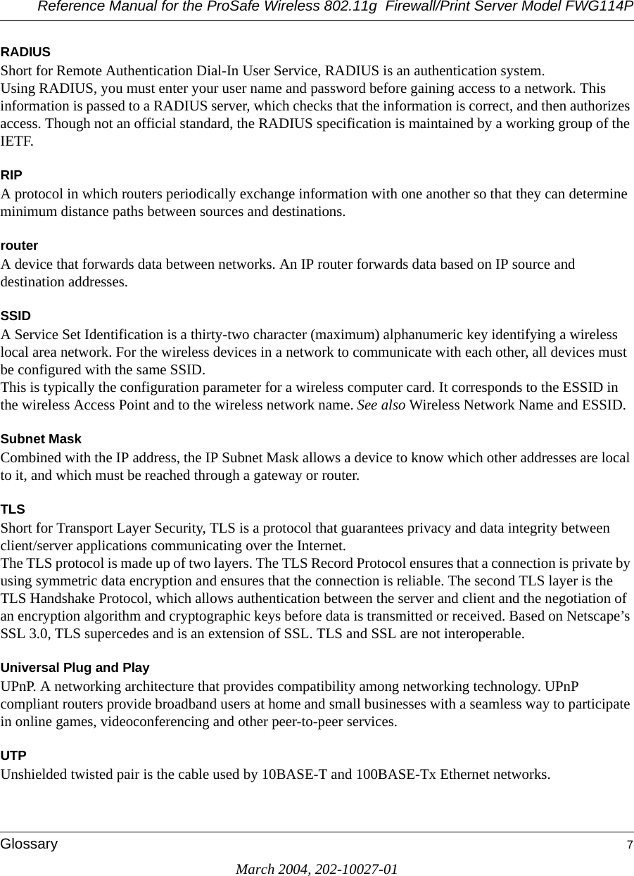 Reference Manual for the ProSafe Wireless 802.11g  Firewall/Print Server Model FWG114PGlossary 7March 2004, 202-10027-01RADIUSShort for Remote Authentication Dial-In User Service, RADIUS is an authentication system. Using RADIUS, you must enter your user name and password before gaining access to a network. This information is passed to a RADIUS server, which checks that the information is correct, and then authorizes access. Though not an official standard, the RADIUS specification is maintained by a working group of the IETF. RIPA protocol in which routers periodically exchange information with one another so that they can determine minimum distance paths between sources and destinations.routerA device that forwards data between networks. An IP router forwards data based on IP source and destination addresses.SSIDA Service Set Identification is a thirty-two character (maximum) alphanumeric key identifying a wireless local area network. For the wireless devices in a network to communicate with each other, all devices must be configured with the same SSID. This is typically the configuration parameter for a wireless computer card. It corresponds to the ESSID in the wireless Access Point and to the wireless network name. See also Wireless Network Name and ESSID.Subnet MaskCombined with the IP address, the IP Subnet Mask allows a device to know which other addresses are local to it, and which must be reached through a gateway or router. TLSShort for Transport Layer Security, TLS is a protocol that guarantees privacy and data integrity between client/server applications communicating over the Internet. The TLS protocol is made up of two layers. The TLS Record Protocol ensures that a connection is private by using symmetric data encryption and ensures that the connection is reliable. The second TLS layer is the TLS Handshake Protocol, which allows authentication between the server and client and the negotiation of an encryption algorithm and cryptographic keys before data is transmitted or received. Based on Netscape’s SSL 3.0, TLS supercedes and is an extension of SSL. TLS and SSL are not interoperable.Universal Plug and PlayUPnP. A networking architecture that provides compatibility among networking technology. UPnP compliant routers provide broadband users at home and small businesses with a seamless way to participate in online games, videoconferencing and other peer-to-peer services.UTPUnshielded twisted pair is the cable used by 10BASE-T and 100BASE-Tx Ethernet networks.