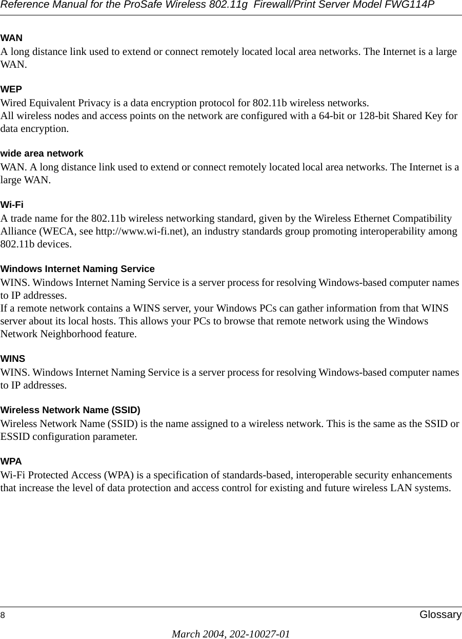 Reference Manual for the ProSafe Wireless 802.11g  Firewall/Print Server Model FWG114P8GlossaryMarch 2004, 202-10027-01WANA long distance link used to extend or connect remotely located local area networks. The Internet is a large WAN.WEPWired Equivalent Privacy is a data encryption protocol for 802.11b wireless networks. All wireless nodes and access points on the network are configured with a 64-bit or 128-bit Shared Key for data encryption.wide area networkWAN. A long distance link used to extend or connect remotely located local area networks. The Internet is a large WAN.Wi-FiA trade name for the 802.11b wireless networking standard, given by the Wireless Ethernet Compatibility Alliance (WECA, see http://www.wi-fi.net), an industry standards group promoting interoperability among 802.11b devices.Windows Internet Naming ServiceWINS. Windows Internet Naming Service is a server process for resolving Windows-based computer names to IP addresses. If a remote network contains a WINS server, your Windows PCs can gather information from that WINS server about its local hosts. This allows your PCs to browse that remote network using the Windows Network Neighborhood feature.WINSWINS. Windows Internet Naming Service is a server process for resolving Windows-based computer names to IP addresses.Wireless Network Name (SSID)Wireless Network Name (SSID) is the name assigned to a wireless network. This is the same as the SSID or ESSID configuration parameter. WPAWi-Fi Protected Access (WPA) is a specification of standards-based, interoperable security enhancements that increase the level of data protection and access control for existing and future wireless LAN systems.