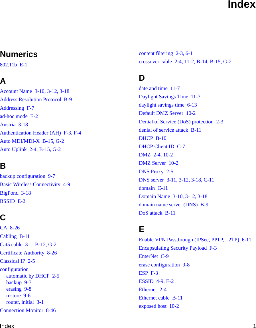 Index 1Numerics802.11b  E-1AAccount Name  3-10, 3-12, 3-18Address Resolution Protocol  B-9Addressing  F-7ad-hoc mode  E-2Austria  3-18Authentication Header (AH)  F-3, F-4Auto MDI/MDI-X  B-15, G-2Auto Uplink  2-4, B-15, G-2Bbackup configuration  9-7Basic Wireless Connectivity  4-9BigPond  3-18BSSID  E-2CCA  8-26Cabling  B-11Cat5 cable  3-1, B-12, G-2Certificate Authority  8-26Classical IP  2-5configurationautomatic by DHCP  2-5backup  9-7erasing  9-8restore  9-6router, initial  3-1Connection Monitor  8-46content filtering  2-3, 6-1crossover cable  2-4, 11-2, B-14, B-15, G-2Ddate and time  11-7Daylight Savings Time  11-7daylight savings time  6-13Default DMZ Server  10-2Denial of Service (DoS) protection  2-3denial of service attack  B-11DHCP  B-10DHCP Client ID  C-7DMZ  2-4, 10-2DMZ Server  10-2DNS Proxy  2-5DNS server  3-11, 3-12, 3-18, C-11domain  C-11Domain Name  3-10, 3-12, 3-18domain name server (DNS)  B-9DoS attack  B-11EEnable VPN Passthrough (IPSec, PPTP, L2TP)  6-11Encapsulating Security Payload  F-3EnterNet  C-9erase configuration  9-8ESP  F-3ESSID  4-9, E-2Ethernet  2-4Ethernet cable  B-11exposed host  10-2Index