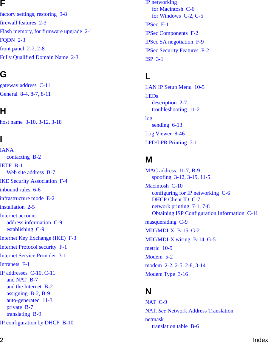 2IndexFfactory settings, restoring  9-8firewall features  2-3Flash memory, for firmware upgrade  2-1FQDN  2-3front panel  2-7, 2-8Fully Qualified Domain Name  2-3Ggateway address  C-11General  8-4, 8-7, 8-11Hhost name  3-10, 3-12, 3-18IIANAcontacting  B-2IETF  B-1Web site address  B-7IKE Security Association  F-4inbound rules  6-6infrastructure mode  E-2installation  2-5Internet accountaddress information  C-9establishing  C-9Internet Key Exchange (IKE)  F-3Internet Protocol security  F-1Internet Service Provider  3-1Intranets  F-1IP addresses  C-10, C-11and NAT  B-7and the Internet  B-2assigning  B-2, B-9auto-generated  11-3private  B-7translating  B-9IP configuration by DHCP  B-10IP networkingfor Macintosh  C-6for Windows  C-2, C-5IPSec  F-1IPSec Components  F-2IPSec SA negotiation  F-9IPSec Security Features  F-2ISP  3-1LLAN IP Setup Menu  10-5LEDsdescription  2-7troubleshooting  11-2logsending  6-13Log Viewer  8-46LPD/LPR Printing  7-1MMAC address  11-7, B-9spoofing  3-12, 3-19, 11-5Macintosh  C-10configuring for IP networking  C-6DHCP Client ID  C-7network printing  7-1, 7-8Obtaining ISP Configuration Information  C-11masquerading  C-9MDI/MDI-X  B-15, G-2MDI/MDI-X wiring  B-14, G-5metric  10-9Modem  5-2modem  2-2, 2-5, 2-8, 3-14Modem Type  3-16NNAT  C-9NAT. See Network Address Translationnetmasktranslation table  B-6