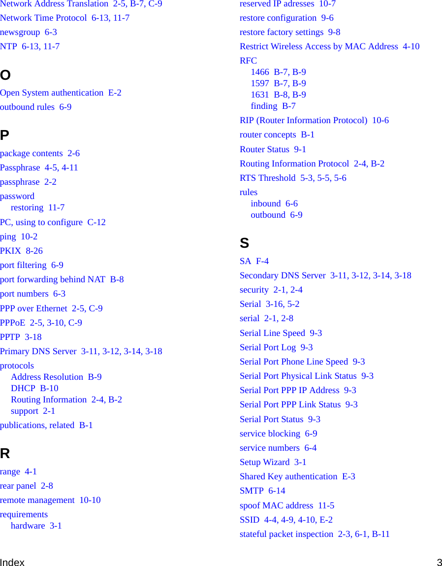 Index 3Network Address Translation  2-5, B-7, C-9Network Time Protocol  6-13, 11-7newsgroup  6-3NTP  6-13, 11-7OOpen System authentication  E-2outbound rules  6-9Ppackage contents  2-6Passphrase  4-5, 4-11passphrase  2-2passwordrestoring  11-7PC, using to configure  C-12ping  10-2PKIX  8-26port filtering  6-9port forwarding behind NAT  B-8port numbers  6-3PPP over Ethernet  2-5, C-9PPPoE  2-5, 3-10, C-9PPTP  3-18Primary DNS Server  3-11, 3-12, 3-14, 3-18protocolsAddress Resolution  B-9DHCP  B-10Routing Information  2-4, B-2support  2-1publications, related  B-1Rrange  4-1rear panel  2-8remote management  10-10requirementshardware  3-1reserved IP adresses  10-7restore configuration  9-6restore factory settings  9-8Restrict Wireless Access by MAC Address  4-10RFC1466  B-7, B-91597  B-7, B-91631  B-8, B-9finding  B-7RIP (Router Information Protocol)  10-6router concepts  B-1Router Status  9-1Routing Information Protocol  2-4, B-2RTS Threshold  5-3, 5-5, 5-6rulesinbound  6-6outbound  6-9SSA  F-4Secondary DNS Server  3-11, 3-12, 3-14, 3-18security  2-1, 2-4Serial  3-16, 5-2serial  2-1, 2-8Serial Line Speed  9-3Serial Port Log  9-3Serial Port Phone Line Speed  9-3Serial Port Physical Link Status  9-3Serial Port PPP IP Address  9-3Serial Port PPP Link Status  9-3Serial Port Status  9-3service blocking  6-9service numbers  6-4Setup Wizard  3-1Shared Key authentication  E-3SMTP  6-14spoof MAC address  11-5SSID  4-4, 4-9, 4-10, E-2stateful packet inspection  2-3, 6-1, B-11