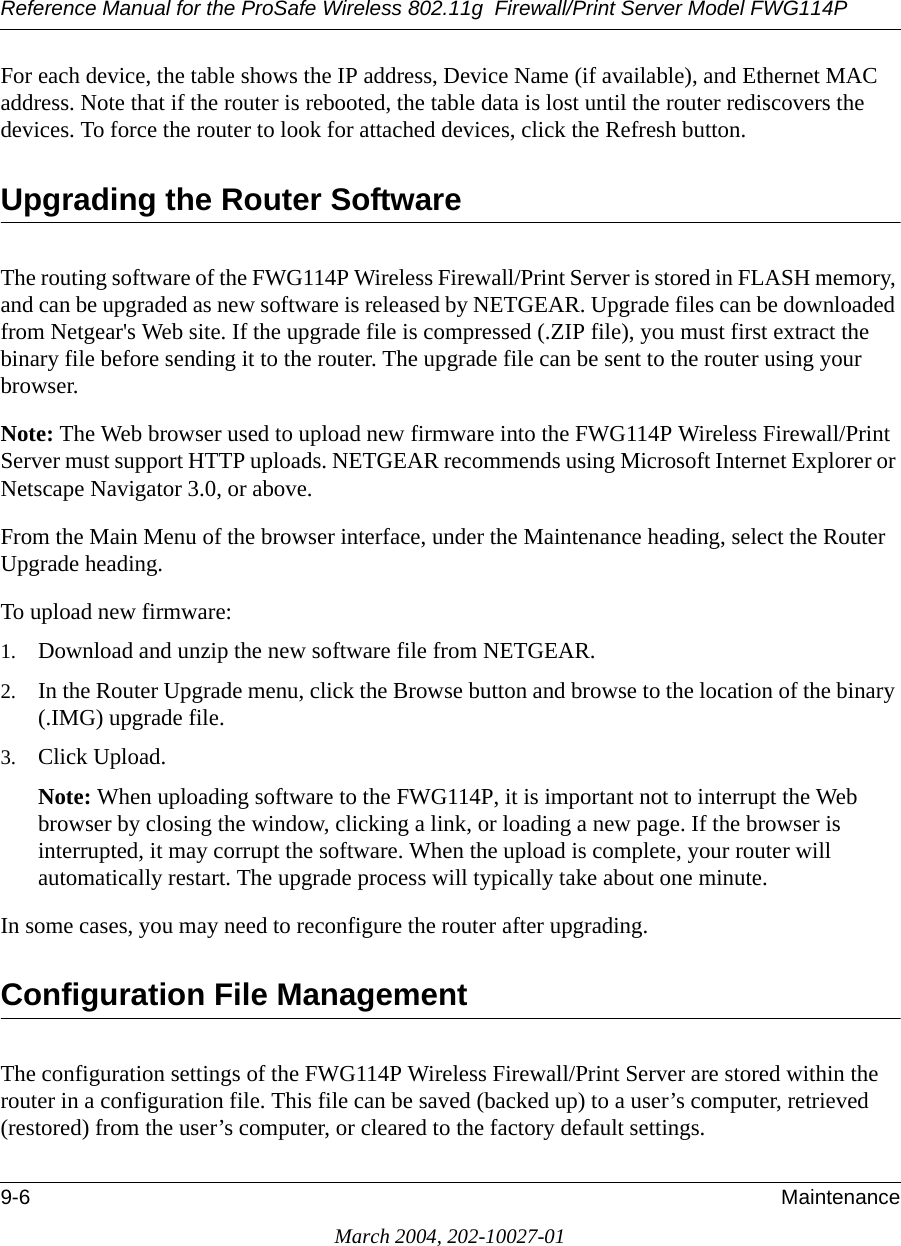 Reference Manual for the ProSafe Wireless 802.11g  Firewall/Print Server Model FWG114P9-6 MaintenanceMarch 2004, 202-10027-01For each device, the table shows the IP address, Device Name (if available), and Ethernet MAC address. Note that if the router is rebooted, the table data is lost until the router rediscovers the devices. To force the router to look for attached devices, click the Refresh button.Upgrading the Router SoftwareThe routing software of the FWG114P Wireless Firewall/Print Server is stored in FLASH memory, and can be upgraded as new software is released by NETGEAR. Upgrade files can be downloaded from Netgear&apos;s Web site. If the upgrade file is compressed (.ZIP file), you must first extract the binary file before sending it to the router. The upgrade file can be sent to the router using your browser. Note: The Web browser used to upload new firmware into the FWG114P Wireless Firewall/Print Server must support HTTP uploads. NETGEAR recommends using Microsoft Internet Explorer or Netscape Navigator 3.0, or above. From the Main Menu of the browser interface, under the Maintenance heading, select the Router Upgrade heading. To upload new firmware:1. Download and unzip the new software file from NETGEAR. 2. In the Router Upgrade menu, click the Browse button and browse to the location of the binary (.IMG) upgrade file.3. Click Upload.Note: When uploading software to the FWG114P, it is important not to interrupt the Web browser by closing the window, clicking a link, or loading a new page. If the browser is interrupted, it may corrupt the software. When the upload is complete, your router will automatically restart. The upgrade process will typically take about one minute.In some cases, you may need to reconfigure the router after upgrading.Configuration File ManagementThe configuration settings of the FWG114P Wireless Firewall/Print Server are stored within the router in a configuration file. This file can be saved (backed up) to a user’s computer, retrieved (restored) from the user’s computer, or cleared to the factory default settings.