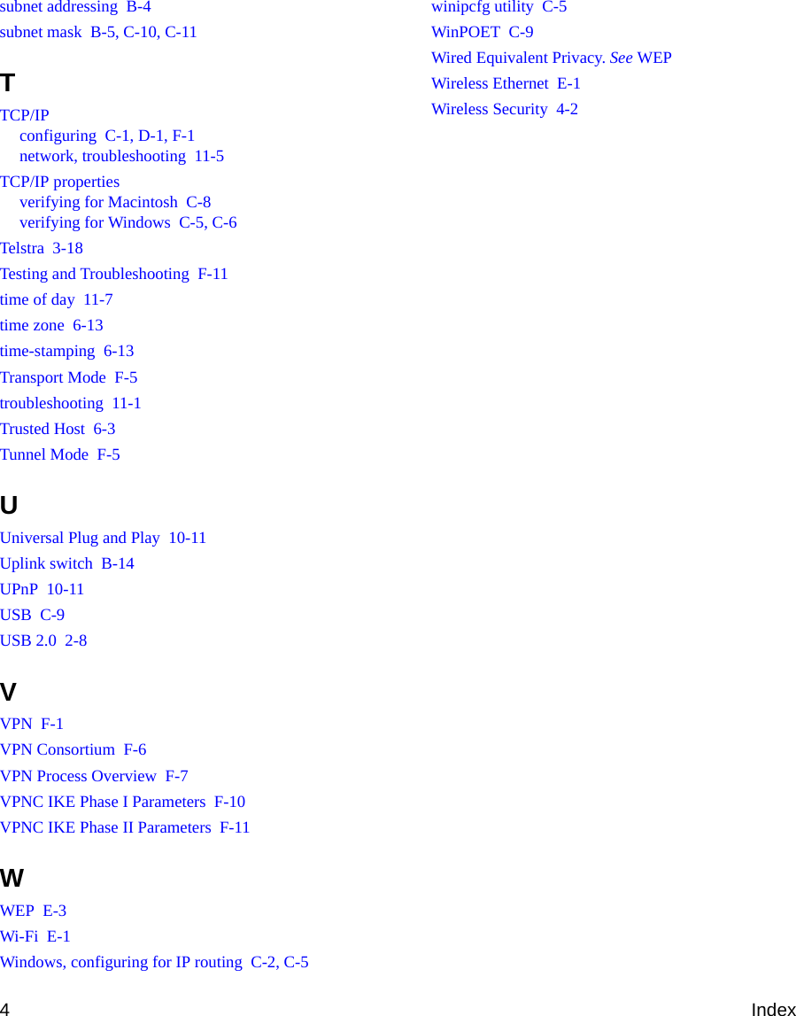 4Indexsubnet addressing  B-4subnet mask  B-5, C-10, C-11TTCP/IPconfiguring  C-1, D-1, F-1network, troubleshooting  11-5TCP/IP propertiesverifying for Macintosh  C-8verifying for Windows  C-5, C-6Telstra  3-18Testing and Troubleshooting  F-11time of day  11-7time zone  6-13time-stamping  6-13Transport Mode  F-5troubleshooting  11-1Trusted Host  6-3Tunnel Mode  F-5UUniversal Plug and Play  10-11Uplink switch  B-14UPnP  10-11USB  C-9USB 2.0  2-8VVPN  F-1VPN Consortium  F-6VPN Process Overview  F-7VPNC IKE Phase I Parameters  F-10VPNC IKE Phase II Parameters  F-11WWEP  E-3Wi-Fi  E-1Windows, configuring for IP routing  C-2, C-5winipcfg utility  C-5WinPOET  C-9Wired Equivalent Privacy. See WEPWireless Ethernet  E-1Wireless Security  4-2