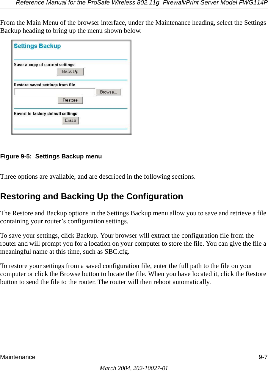 Reference Manual for the ProSafe Wireless 802.11g  Firewall/Print Server Model FWG114PMaintenance 9-7March 2004, 202-10027-01From the Main Menu of the browser interface, under the Maintenance heading, select the Settings Backup heading to bring up the menu shown below. Figure 9-5:  Settings Backup menuThree options are available, and are described in the following sections.Restoring and Backing Up the ConfigurationThe Restore and Backup options in the Settings Backup menu allow you to save and retrieve a file containing your router’s configuration settings.To save your settings, click Backup. Your browser will extract the configuration file from the router and will prompt you for a location on your computer to store the file. You can give the file a meaningful name at this time, such as SBC.cfg.To restore your settings from a saved configuration file, enter the full path to the file on your computer or click the Browse button to locate the file. When you have located it, click the Restore button to send the file to the router. The router will then reboot automatically.