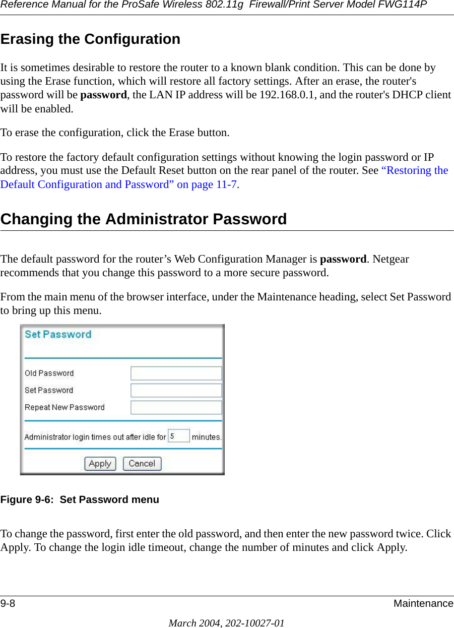 Reference Manual for the ProSafe Wireless 802.11g  Firewall/Print Server Model FWG114P9-8 MaintenanceMarch 2004, 202-10027-01Erasing the ConfigurationIt is sometimes desirable to restore the router to a known blank condition. This can be done by using the Erase function, which will restore all factory settings. After an erase, the router&apos;s password will be password, the LAN IP address will be 192.168.0.1, and the router&apos;s DHCP client will be enabled.To erase the configuration, click the Erase button.To restore the factory default configuration settings without knowing the login password or IP address, you must use the Default Reset button on the rear panel of the router. See “Restoring the Default Configuration and Password” on page 11-7.Changing the Administrator PasswordThe default password for the router’s Web Configuration Manager is password. Netgear recommends that you change this password to a more secure password. From the main menu of the browser interface, under the Maintenance heading, select Set Password to bring up this menu.Figure 9-6:  Set Password menuTo change the password, first enter the old password, and then enter the new password twice. Click Apply. To change the login idle timeout, change the number of minutes and click Apply.