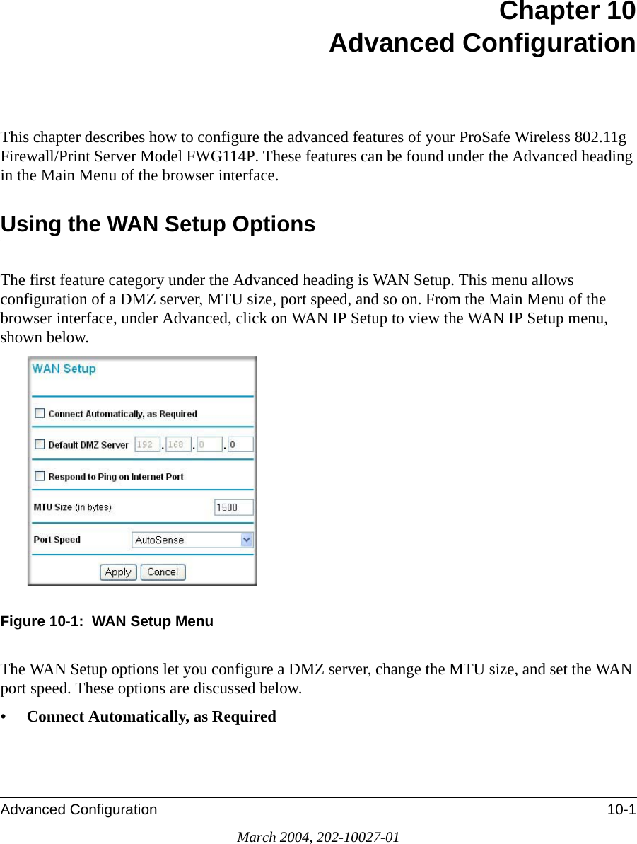 Advanced Configuration 10-1March 2004, 202-10027-01Chapter 10 Advanced ConfigurationThis chapter describes how to configure the advanced features of your ProSafe Wireless 802.11g  Firewall/Print Server Model FWG114P. These features can be found under the Advanced heading in the Main Menu of the browser interface.Using the WAN Setup OptionsThe first feature category under the Advanced heading is WAN Setup. This menu allows configuration of a DMZ server, MTU size, port speed, and so on. From the Main Menu of the browser interface, under Advanced, click on WAN IP Setup to view the WAN IP Setup menu, shown below.Figure 10-1:  WAN Setup MenuThe WAN Setup options let you configure a DMZ server, change the MTU size, and set the WAN port speed. These options are discussed below.• Connect Automatically, as Required