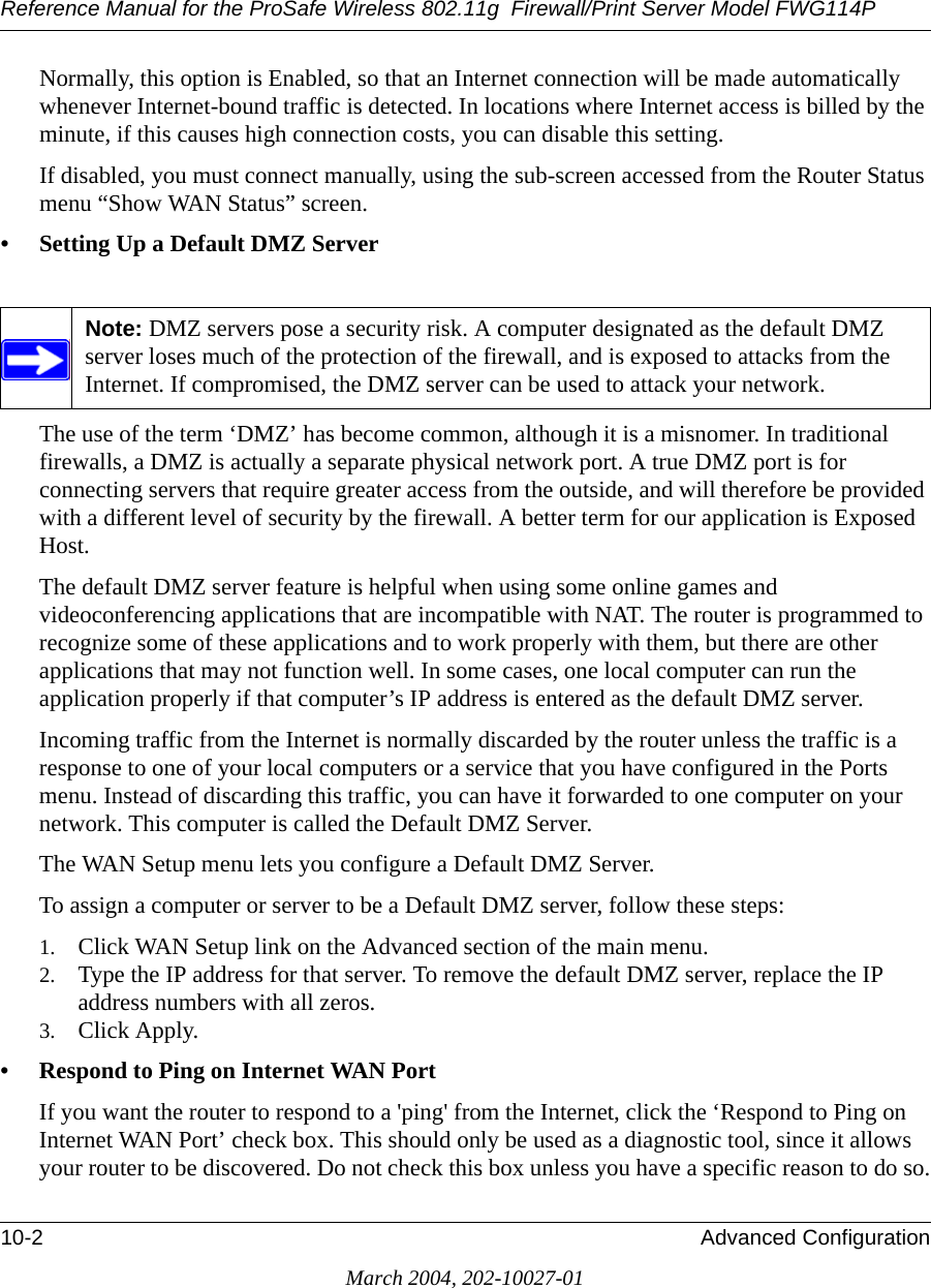 Reference Manual for the ProSafe Wireless 802.11g  Firewall/Print Server Model FWG114P10-2 Advanced ConfigurationMarch 2004, 202-10027-01Normally, this option is Enabled, so that an Internet connection will be made automatically whenever Internet-bound traffic is detected. In locations where Internet access is billed by the minute, if this causes high connection costs, you can disable this setting. If disabled, you must connect manually, using the sub-screen accessed from the Router Status menu “Show WAN Status” screen.• Setting Up a Default DMZ ServerThe use of the term ‘DMZ’ has become common, although it is a misnomer. In traditional firewalls, a DMZ is actually a separate physical network port. A true DMZ port is for connecting servers that require greater access from the outside, and will therefore be provided with a different level of security by the firewall. A better term for our application is Exposed Host. The default DMZ server feature is helpful when using some online games and videoconferencing applications that are incompatible with NAT. The router is programmed to recognize some of these applications and to work properly with them, but there are other applications that may not function well. In some cases, one local computer can run the application properly if that computer’s IP address is entered as the default DMZ server.Incoming traffic from the Internet is normally discarded by the router unless the traffic is a response to one of your local computers or a service that you have configured in the Ports menu. Instead of discarding this traffic, you can have it forwarded to one computer on your network. This computer is called the Default DMZ Server.The WAN Setup menu lets you configure a Default DMZ Server.To assign a computer or server to be a Default DMZ server, follow these steps: 1. Click WAN Setup link on the Advanced section of the main menu. 2. Type the IP address for that server. To remove the default DMZ server, replace the IP address numbers with all zeros.3. Click Apply.• Respond to Ping on Internet WAN Port If you want the router to respond to a &apos;ping&apos; from the Internet, click the ‘Respond to Ping on Internet WAN Port’ check box. This should only be used as a diagnostic tool, since it allows your router to be discovered. Do not check this box unless you have a specific reason to do so.Note: DMZ servers pose a security risk. A computer designated as the default DMZ server loses much of the protection of the firewall, and is exposed to attacks from the Internet. If compromised, the DMZ server can be used to attack your network.