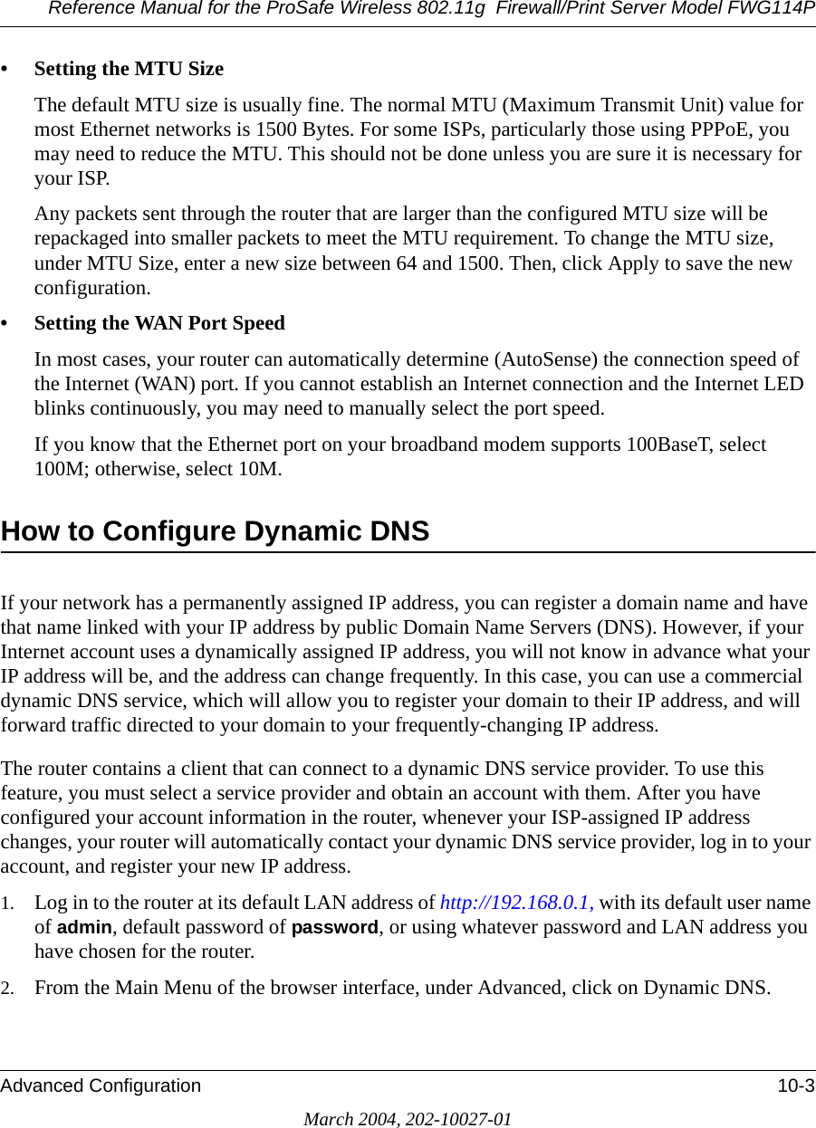 Reference Manual for the ProSafe Wireless 802.11g  Firewall/Print Server Model FWG114PAdvanced Configuration 10-3March 2004, 202-10027-01• Setting the MTU SizeThe default MTU size is usually fine. The normal MTU (Maximum Transmit Unit) value for most Ethernet networks is 1500 Bytes. For some ISPs, particularly those using PPPoE, you may need to reduce the MTU. This should not be done unless you are sure it is necessary for your ISP. Any packets sent through the router that are larger than the configured MTU size will be repackaged into smaller packets to meet the MTU requirement. To change the MTU size, under MTU Size, enter a new size between 64 and 1500. Then, click Apply to save the new configuration.• Setting the WAN Port SpeedIn most cases, your router can automatically determine (AutoSense) the connection speed of the Internet (WAN) port. If you cannot establish an Internet connection and the Internet LED blinks continuously, you may need to manually select the port speed. If you know that the Ethernet port on your broadband modem supports 100BaseT, select 100M; otherwise, select 10M.How to Configure Dynamic DNSIf your network has a permanently assigned IP address, you can register a domain name and have that name linked with your IP address by public Domain Name Servers (DNS). However, if your Internet account uses a dynamically assigned IP address, you will not know in advance what your IP address will be, and the address can change frequently. In this case, you can use a commercial dynamic DNS service, which will allow you to register your domain to their IP address, and will forward traffic directed to your domain to your frequently-changing IP address. The router contains a client that can connect to a dynamic DNS service provider. To use this feature, you must select a service provider and obtain an account with them. After you have configured your account information in the router, whenever your ISP-assigned IP address changes, your router will automatically contact your dynamic DNS service provider, log in to your account, and register your new IP address.1. Log in to the router at its default LAN address of http://192.168.0.1, with its default user name of admin, default password of password, or using whatever password and LAN address you have chosen for the router.2. From the Main Menu of the browser interface, under Advanced, click on Dynamic DNS. 