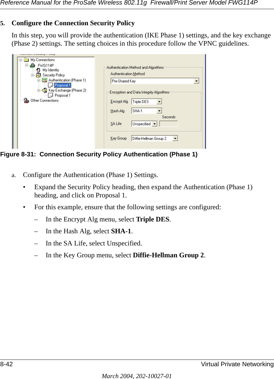 Reference Manual for the ProSafe Wireless 802.11g  Firewall/Print Server Model FWG114P8-42 Virtual Private NetworkingMarch 2004, 202-10027-015. Configure the Connection Security PolicyIn this step, you will provide the authentication (IKE Phase 1) settings, and the key exchange (Phase 2) settings. The setting choices in this procedure follow the VPNC guidelines.Figure 8-31:  Connection Security Policy Authentication (Phase 1)a. Configure the Authentication (Phase 1) Settings. • Expand the Security Policy heading, then expand the Authentication (Phase 1) heading, and click on Proposal 1. • For this example, ensure that the following settings are configured: – In the Encrypt Alg menu, select Triple DES. – In the Hash Alg, select SHA-1. – In the SA Life, select Unspecified. – In the Key Group menu, select Diffie-Hellman Group 2. 