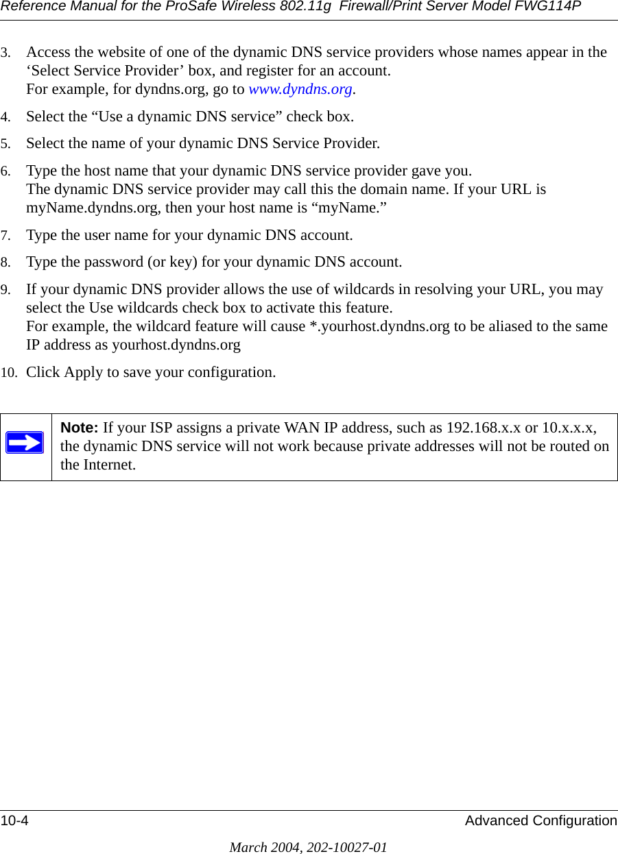 Reference Manual for the ProSafe Wireless 802.11g  Firewall/Print Server Model FWG114P10-4 Advanced ConfigurationMarch 2004, 202-10027-013. Access the website of one of the dynamic DNS service providers whose names appear in the ‘Select Service Provider’ box, and register for an account. For example, for dyndns.org, go to www.dyndns.org.4. Select the “Use a dynamic DNS service” check box. 5. Select the name of your dynamic DNS Service Provider. 6. Type the host name that your dynamic DNS service provider gave you. The dynamic DNS service provider may call this the domain name. If your URL is myName.dyndns.org, then your host name is “myName.”7. Type the user name for your dynamic DNS account. 8. Type the password (or key) for your dynamic DNS account. 9. If your dynamic DNS provider allows the use of wildcards in resolving your URL, you may select the Use wildcards check box to activate this feature.  For example, the wildcard feature will cause *.yourhost.dyndns.org to be aliased to the same IP address as yourhost.dyndns.org10. Click Apply to save your configuration. Note: If your ISP assigns a private WAN IP address, such as 192.168.x.x or 10.x.x.x, the dynamic DNS service will not work because private addresses will not be routed on the Internet.