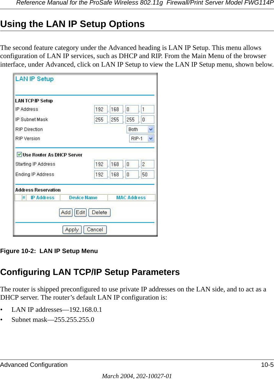 Reference Manual for the ProSafe Wireless 802.11g  Firewall/Print Server Model FWG114PAdvanced Configuration 10-5March 2004, 202-10027-01Using the LAN IP Setup OptionsThe second feature category under the Advanced heading is LAN IP Setup. This menu allows configuration of LAN IP services, such as DHCP and RIP. From the Main Menu of the browser interface, under Advanced, click on LAN IP Setup to view the LAN IP Setup menu, shown below.Figure 10-2:  LAN IP Setup MenuConfiguring LAN TCP/IP Setup ParametersThe router is shipped preconfigured to use private IP addresses on the LAN side, and to act as a DHCP server. The router’s default LAN IP configuration is:• LAN IP addresses—192.168.0.1• Subnet mask—255.255.255.0