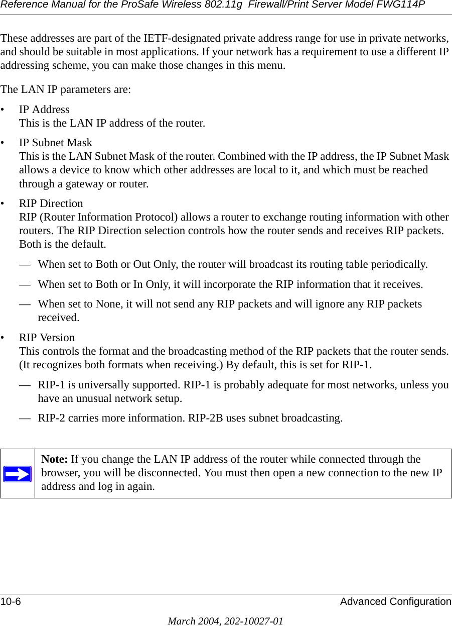 Reference Manual for the ProSafe Wireless 802.11g  Firewall/Print Server Model FWG114P10-6 Advanced ConfigurationMarch 2004, 202-10027-01These addresses are part of the IETF-designated private address range for use in private networks, and should be suitable in most applications. If your network has a requirement to use a different IP addressing scheme, you can make those changes in this menu.The LAN IP parameters are:• IP Address This is the LAN IP address of the router.• IP Subnet Mask This is the LAN Subnet Mask of the router. Combined with the IP address, the IP Subnet Mask allows a device to know which other addresses are local to it, and which must be reached through a gateway or router.• RIP Direction RIP (Router Information Protocol) allows a router to exchange routing information with other routers. The RIP Direction selection controls how the router sends and receives RIP packets. Both is the default. — When set to Both or Out Only, the router will broadcast its routing table periodically. — When set to Both or In Only, it will incorporate the RIP information that it receives. — When set to None, it will not send any RIP packets and will ignore any RIP packets received. • RIP Version This controls the format and the broadcasting method of the RIP packets that the router sends. (It recognizes both formats when receiving.) By default, this is set for RIP-1. — RIP-1 is universally supported. RIP-1 is probably adequate for most networks, unless you have an unusual network setup. — RIP-2 carries more information. RIP-2B uses subnet broadcasting.Note: If you change the LAN IP address of the router while connected through the browser, you will be disconnected. You must then open a new connection to the new IP address and log in again.