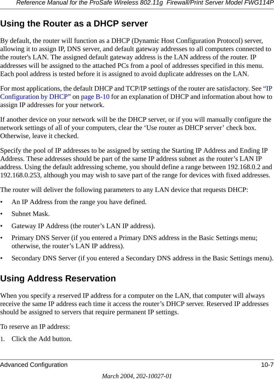 Reference Manual for the ProSafe Wireless 802.11g  Firewall/Print Server Model FWG114PAdvanced Configuration 10-7March 2004, 202-10027-01Using the Router as a DHCP serverBy default, the router will function as a DHCP (Dynamic Host Configuration Protocol) server, allowing it to assign IP, DNS server, and default gateway addresses to all computers connected to the router&apos;s LAN. The assigned default gateway address is the LAN address of the router. IP addresses will be assigned to the attached PCs from a pool of addresses specified in this menu. Each pool address is tested before it is assigned to avoid duplicate addresses on the LAN.For most applications, the default DHCP and TCP/IP settings of the router are satisfactory. See “IP Configuration by DHCP” on page B-10 for an explanation of DHCP and information about how to assign IP addresses for your network. If another device on your network will be the DHCP server, or if you will manually configure the network settings of all of your computers, clear the ‘Use router as DHCP server’ check box. Otherwise, leave it checked. Specify the pool of IP addresses to be assigned by setting the Starting IP Address and Ending IP Address. These addresses should be part of the same IP address subnet as the router’s LAN IP address. Using the default addressing scheme, you should define a range between 192.168.0.2 and 192.168.0.253, although you may wish to save part of the range for devices with fixed addresses.The router will deliver the following parameters to any LAN device that requests DHCP:• An IP Address from the range you have defined.• Subnet Mask.• Gateway IP Address (the router’s LAN IP address).• Primary DNS Server (if you entered a Primary DNS address in the Basic Settings menu; otherwise, the router’s LAN IP address).• Secondary DNS Server (if you entered a Secondary DNS address in the Basic Settings menu).Using Address ReservationWhen you specify a reserved IP address for a computer on the LAN, that computer will always receive the same IP address each time it access the router’s DHCP server. Reserved IP addresses should be assigned to servers that require permanent IP settings. To reserve an IP address: 1. Click the Add button. 