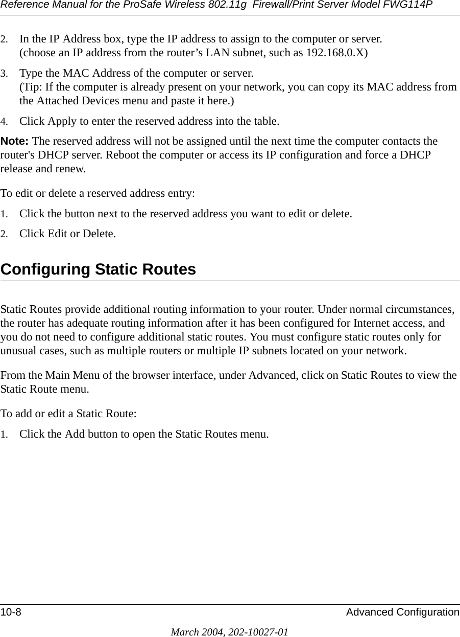 Reference Manual for the ProSafe Wireless 802.11g  Firewall/Print Server Model FWG114P10-8 Advanced ConfigurationMarch 2004, 202-10027-012. In the IP Address box, type the IP address to assign to the computer or server. (choose an IP address from the router’s LAN subnet, such as 192.168.0.X) 3. Type the MAC Address of the computer or server.  (Tip: If the computer is already present on your network, you can copy its MAC address from the Attached Devices menu and paste it here.) 4. Click Apply to enter the reserved address into the table. Note: The reserved address will not be assigned until the next time the computer contacts the router&apos;s DHCP server. Reboot the computer or access its IP configuration and force a DHCP release and renew. To edit or delete a reserved address entry: 1. Click the button next to the reserved address you want to edit or delete. 2. Click Edit or Delete.Configuring Static RoutesStatic Routes provide additional routing information to your router. Under normal circumstances, the router has adequate routing information after it has been configured for Internet access, and you do not need to configure additional static routes. You must configure static routes only for unusual cases, such as multiple routers or multiple IP subnets located on your network.From the Main Menu of the browser interface, under Advanced, click on Static Routes to view the Static Route menu. To add or edit a Static Route:1. Click the Add button to open the Static Routes menu.