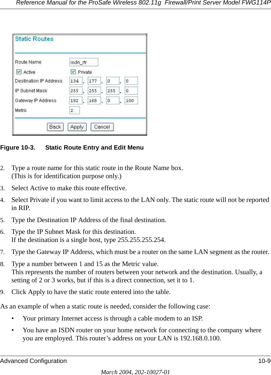 Reference Manual for the ProSafe Wireless 802.11g  Firewall/Print Server Model FWG114PAdvanced Configuration 10-9March 2004, 202-10027-01Figure 10-3. Static Route Entry and Edit Menu2. Type a route name for this static route in the Route Name box. (This is for identification purpose only.) 3. Select Active to make this route effective. 4. Select Private if you want to limit access to the LAN only. The static route will not be reported in RIP. 5. Type the Destination IP Address of the final destination. 6. Type the IP Subnet Mask for this destination. If the destination is a single host, type 255.255.255.254. 7. Type the Gateway IP Address, which must be a router on the same LAN segment as the router. 8. Type a number between 1 and 15 as the Metric value.  This represents the number of routers between your network and the destination. Usually, a setting of 2 or 3 works, but if this is a direct connection, set it to 1. 9. Click Apply to have the static route entered into the table. As an example of when a static route is needed, consider the following case:• Your primary Internet access is through a cable modem to an ISP.• You have an ISDN router on your home network for connecting to the company where you are employed. This router’s address on your LAN is 192.168.0.100.