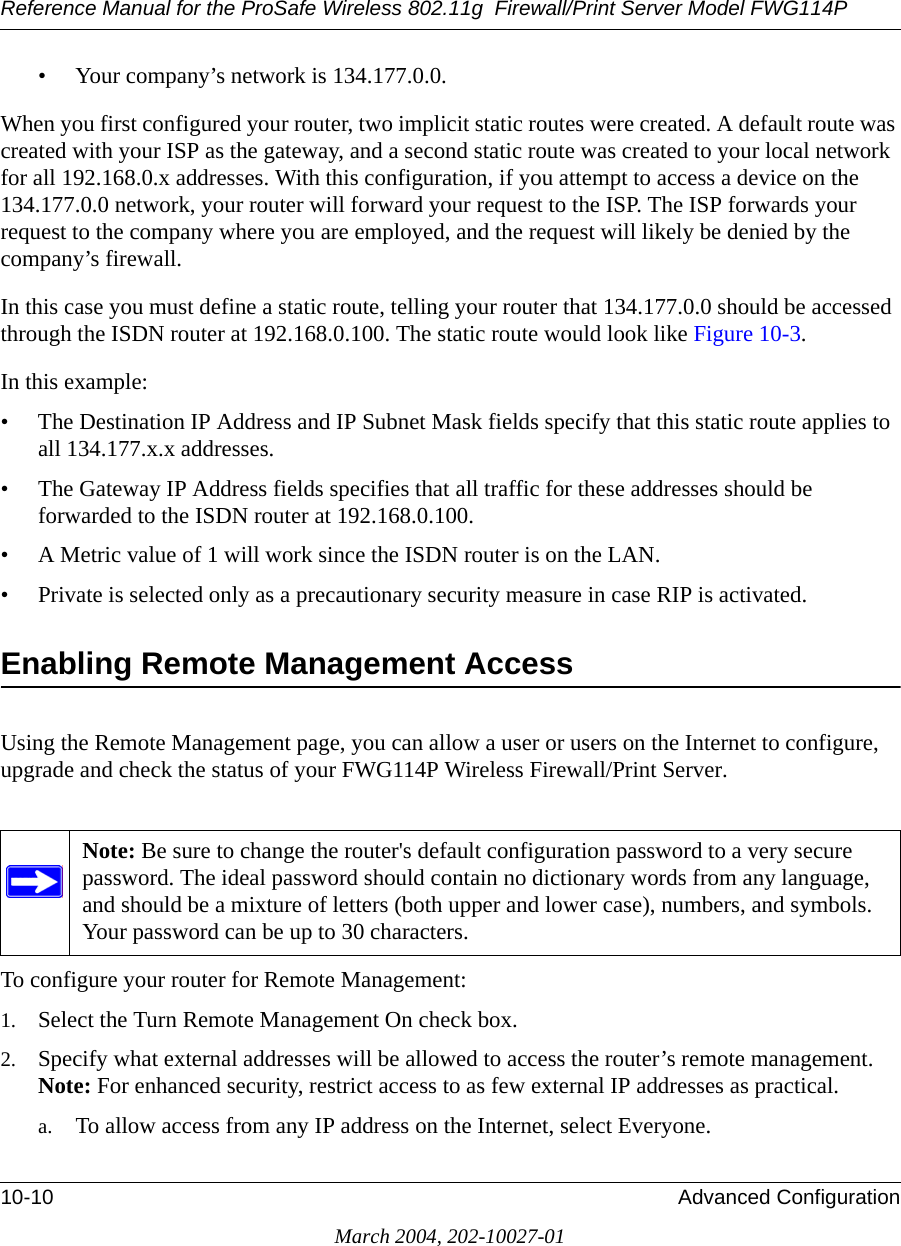 Reference Manual for the ProSafe Wireless 802.11g  Firewall/Print Server Model FWG114P10-10 Advanced ConfigurationMarch 2004, 202-10027-01• Your company’s network is 134.177.0.0.When you first configured your router, two implicit static routes were created. A default route was created with your ISP as the gateway, and a second static route was created to your local network for all 192.168.0.x addresses. With this configuration, if you attempt to access a device on the 134.177.0.0 network, your router will forward your request to the ISP. The ISP forwards your request to the company where you are employed, and the request will likely be denied by the company’s firewall.In this case you must define a static route, telling your router that 134.177.0.0 should be accessed through the ISDN router at 192.168.0.100. The static route would look like Figure 10-3.In this example:• The Destination IP Address and IP Subnet Mask fields specify that this static route applies to all 134.177.x.x addresses. • The Gateway IP Address fields specifies that all traffic for these addresses should be forwarded to the ISDN router at 192.168.0.100. • A Metric value of 1 will work since the ISDN router is on the LAN. • Private is selected only as a precautionary security measure in case RIP is activated.Enabling Remote Management AccessUsing the Remote Management page, you can allow a user or users on the Internet to configure, upgrade and check the status of your FWG114P Wireless Firewall/Print Server.To configure your router for Remote Management:1. Select the Turn Remote Management On check box.2. Specify what external addresses will be allowed to access the router’s remote management. Note: For enhanced security, restrict access to as few external IP addresses as practical.a. To allow access from any IP address on the Internet, select Everyone. Note: Be sure to change the router&apos;s default configuration password to a very secure password. The ideal password should contain no dictionary words from any language, and should be a mixture of letters (both upper and lower case), numbers, and symbols. Your password can be up to 30 characters.