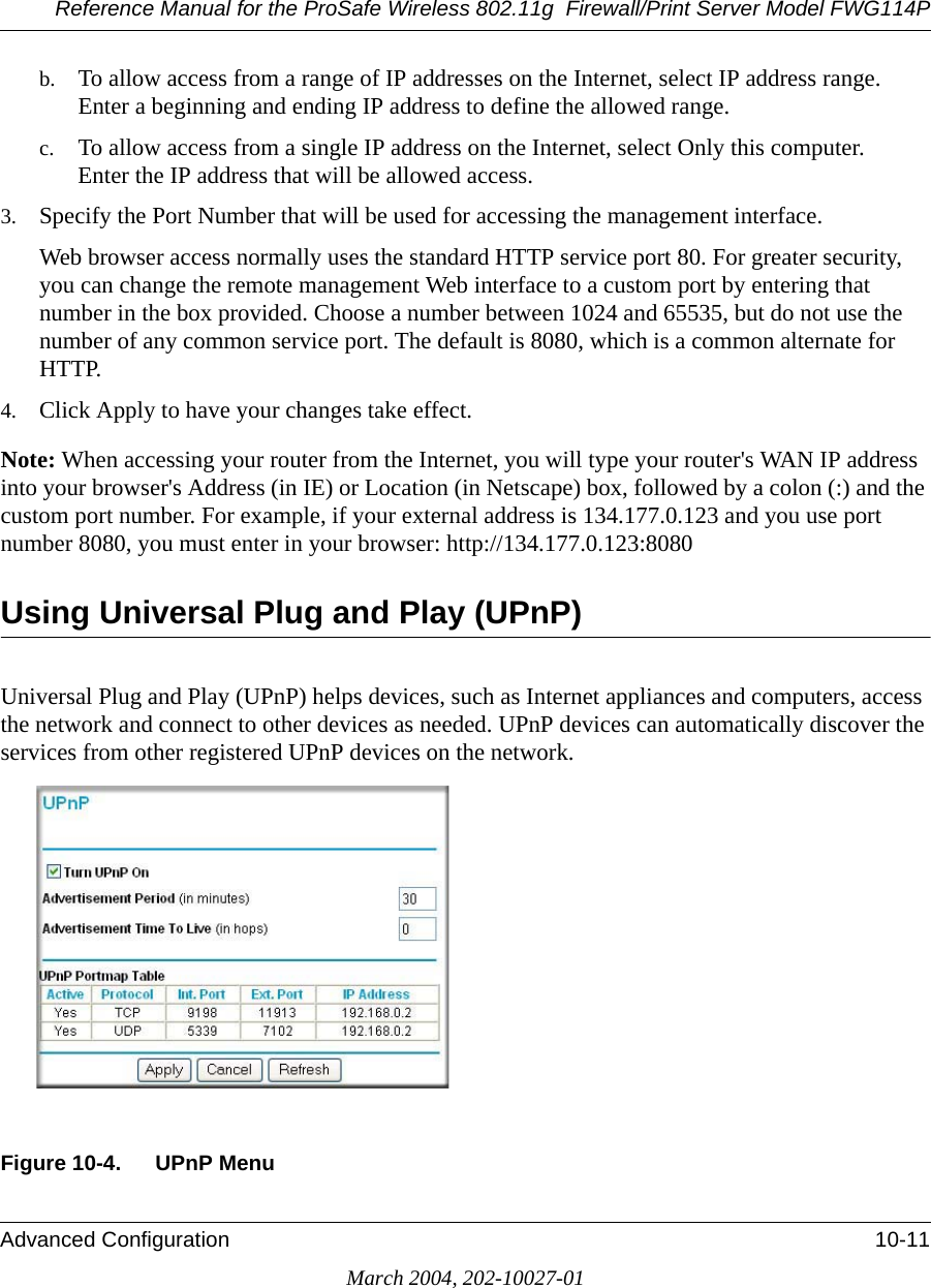 Reference Manual for the ProSafe Wireless 802.11g  Firewall/Print Server Model FWG114PAdvanced Configuration 10-11March 2004, 202-10027-01b. To allow access from a range of IP addresses on the Internet, select IP address range. Enter a beginning and ending IP address to define the allowed range. c. To allow access from a single IP address on the Internet, select Only this computer. Enter the IP address that will be allowed access. 3. Specify the Port Number that will be used for accessing the management interface.Web browser access normally uses the standard HTTP service port 80. For greater security, you can change the remote management Web interface to a custom port by entering that number in the box provided. Choose a number between 1024 and 65535, but do not use the number of any common service port. The default is 8080, which is a common alternate for HTTP.4. Click Apply to have your changes take effect.Note: When accessing your router from the Internet, you will type your router&apos;s WAN IP address into your browser&apos;s Address (in IE) or Location (in Netscape) box, followed by a colon (:) and the custom port number. For example, if your external address is 134.177.0.123 and you use port number 8080, you must enter in your browser: http://134.177.0.123:8080Using Universal Plug and Play (UPnP)Universal Plug and Play (UPnP) helps devices, such as Internet appliances and computers, access the network and connect to other devices as needed. UPnP devices can automatically discover the services from other registered UPnP devices on the network.  Figure 10-4. UPnP Menu