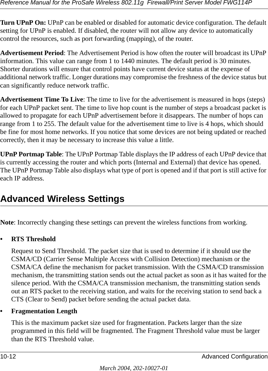 Reference Manual for the ProSafe Wireless 802.11g  Firewall/Print Server Model FWG114P10-12 Advanced ConfigurationMarch 2004, 202-10027-01Turn UPnP On: UPnP can be enabled or disabled for automatic device configuration. The default setting for UPnP is enabled. If disabled, the router will not allow any device to automatically control the resources, such as port forwarding (mapping), of the router. Advertisement Period: The Advertisement Period is how often the router will broadcast its UPnP information. This value can range from 1 to 1440 minutes. The default period is 30 minutes. Shorter durations will ensure that control points have current device status at the expense of additional network traffic. Longer durations may compromise the freshness of the device status but can significantly reduce network traffic.Advertisement Time To Live: The time to live for the advertisement is measured in hops (steps) for each UPnP packet sent. The time to live hop count is the number of steps a broadcast packet is allowed to propagate for each UPnP advertisement before it disappears. The number of hops can range from 1 to 255. The default value for the advertisement time to live is 4 hops, which should be fine for most home networks. If you notice that some devices are not being updated or reached correctly, then it may be necessary to increase this value a little.UPnP Portmap Table: The UPnP Portmap Table displays the IP address of each UPnP device that is currently accessing the router and which ports (Internal and External) that device has opened. The UPnP Portmap Table also displays what type of port is opened and if that port is still active for each IP address. Advanced Wireless Settings Note: Incorrectly changing these settings can prevent the wireless functions from working. • RTS Threshold Request to Send Threshold. The packet size that is used to determine if it should use the CSMA/CD (Carrier Sense Multiple Access with Collision Detection) mechanism or the CSMA/CA define the mechanism for packet transmission. With the CSMA/CD transmission mechanism, the transmitting station sends out the actual packet as soon as it has waited for the silence period. With the CSMA/CA transmission mechanism, the transmitting station sends out an RTS packet to the receiving station, and waits for the receiving station to send back a CTS (Clear to Send) packet before sending the actual packet data. • Fragmentation Length This is the maximum packet size used for fragmentation. Packets larger than the size programmed in this field will be fragmented. The Fragment Threshold value must be larger than the RTS Threshold value.