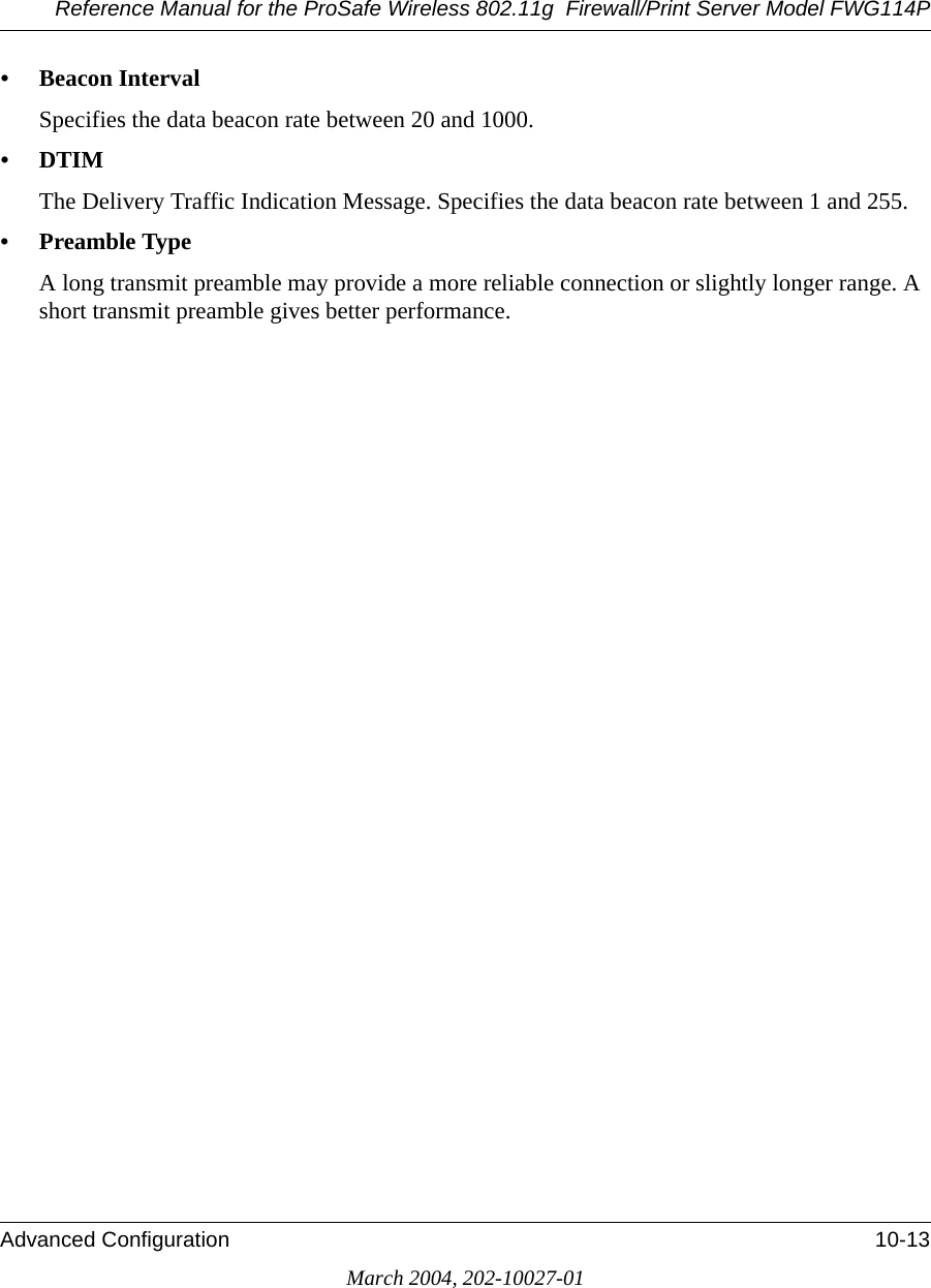 Reference Manual for the ProSafe Wireless 802.11g  Firewall/Print Server Model FWG114PAdvanced Configuration 10-13March 2004, 202-10027-01• Beacon Interval Specifies the data beacon rate between 20 and 1000. •DTIM The Delivery Traffic Indication Message. Specifies the data beacon rate between 1 and 255.• Preamble Type A long transmit preamble may provide a more reliable connection or slightly longer range. A short transmit preamble gives better performance.