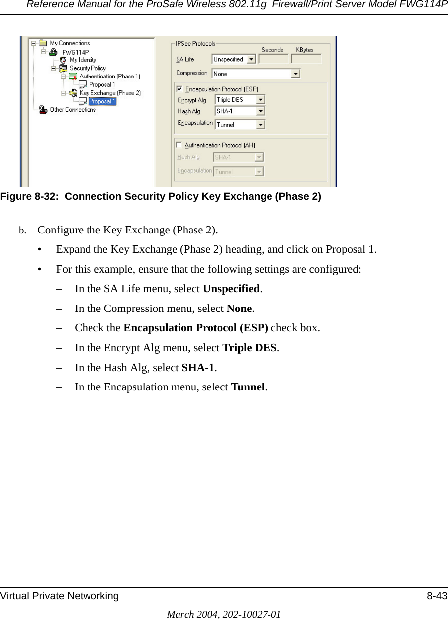 Reference Manual for the ProSafe Wireless 802.11g  Firewall/Print Server Model FWG114PVirtual Private Networking 8-43March 2004, 202-10027-01Figure 8-32:  Connection Security Policy Key Exchange (Phase 2)b. Configure the Key Exchange (Phase 2). • Expand the Key Exchange (Phase 2) heading, and click on Proposal 1. • For this example, ensure that the following settings are configured: – In the SA Life menu, select Unspecified. – In the Compression menu, select None. – Check the Encapsulation Protocol (ESP) check box. – In the Encrypt Alg menu, select Triple DES. – In the Hash Alg, select SHA-1. – In the Encapsulation menu, select Tunnel. 