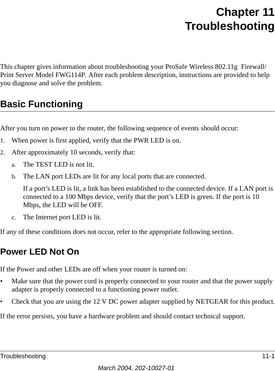 Troubleshooting 11-1March 2004, 202-10027-01Chapter 11TroubleshootingThis chapter gives information about troubleshooting your ProSafe Wireless 802.11g  Firewall/Print Server Model FWG114P. After each problem description, instructions are provided to help you diagnose and solve the problem.Basic FunctioningAfter you turn on power to the router, the following sequence of events should occur:1. When power is first applied, verify that the PWR LED is on.2. After approximately 10 seconds, verify that:a. The TEST LED is not lit.b. The LAN port LEDs are lit for any local ports that are connected.If a port’s LED is lit, a link has been established to the connected device. If a LAN port is connected to a 100 Mbps device, verify that the port’s LED is green. If the port is 10 Mbps, the LED will be OFF.c. The Internet port LED is lit.If any of these conditions does not occur, refer to the appropriate following section.Power LED Not OnIf the Power and other LEDs are off when your router is turned on:• Make sure that the power cord is properly connected to your router and that the power supply adapter is properly connected to a functioning power outlet. • Check that you are using the 12 V DC power adapter supplied by NETGEAR for this product.If the error persists, you have a hardware problem and should contact technical support.