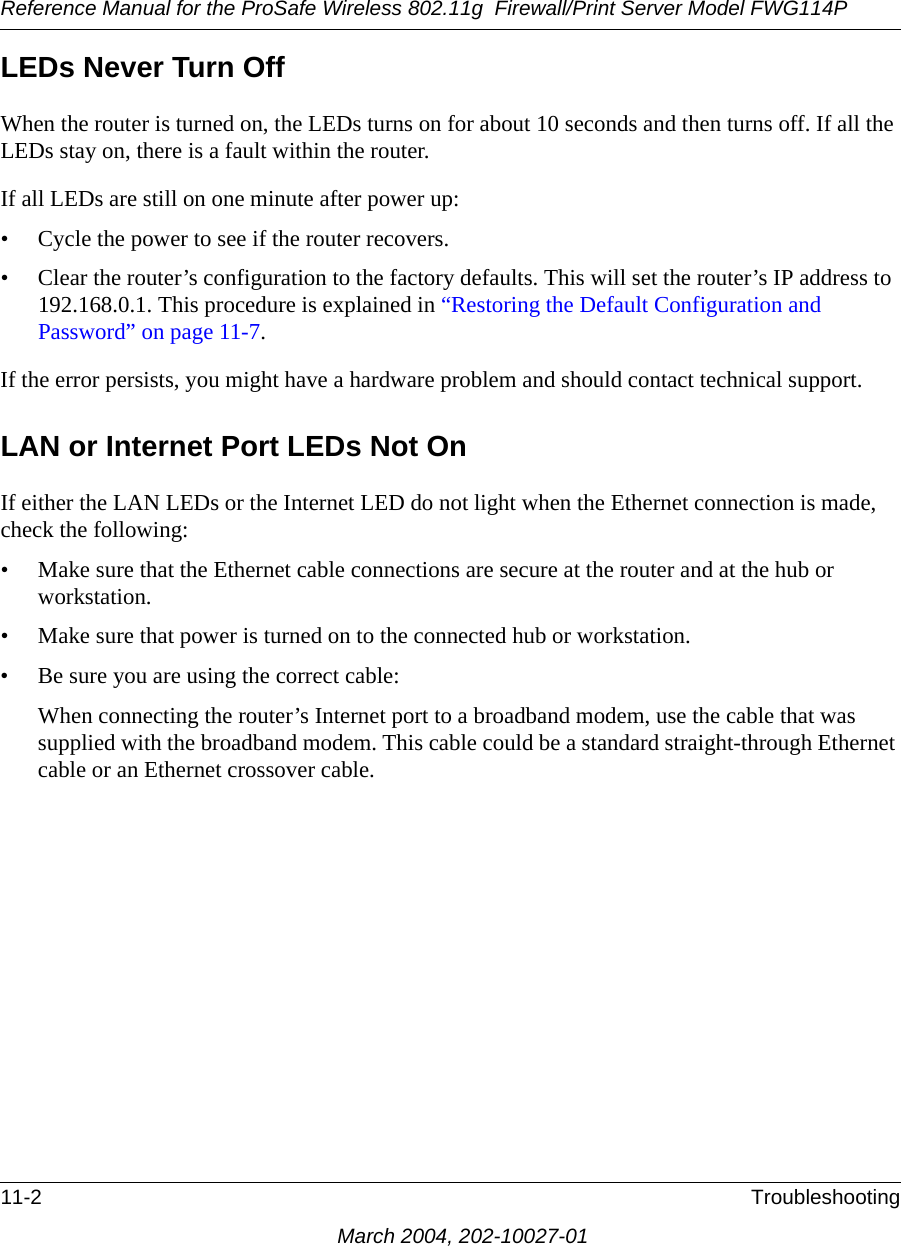 Reference Manual for the ProSafe Wireless 802.11g  Firewall/Print Server Model FWG114P11-2 TroubleshootingMarch 2004, 202-10027-01LEDs Never Turn Off When the router is turned on, the LEDs turns on for about 10 seconds and then turns off. If all the LEDs stay on, there is a fault within the router.If all LEDs are still on one minute after power up:• Cycle the power to see if the router recovers.• Clear the router’s configuration to the factory defaults. This will set the router’s IP address to 192.168.0.1. This procedure is explained in “Restoring the Default Configuration and Password” on page 11-7.If the error persists, you might have a hardware problem and should contact technical support.LAN or Internet Port LEDs Not OnIf either the LAN LEDs or the Internet LED do not light when the Ethernet connection is made, check the following:• Make sure that the Ethernet cable connections are secure at the router and at the hub or workstation.• Make sure that power is turned on to the connected hub or workstation.• Be sure you are using the correct cable:When connecting the router’s Internet port to a broadband modem, use the cable that was supplied with the broadband modem. This cable could be a standard straight-through Ethernet cable or an Ethernet crossover cable.