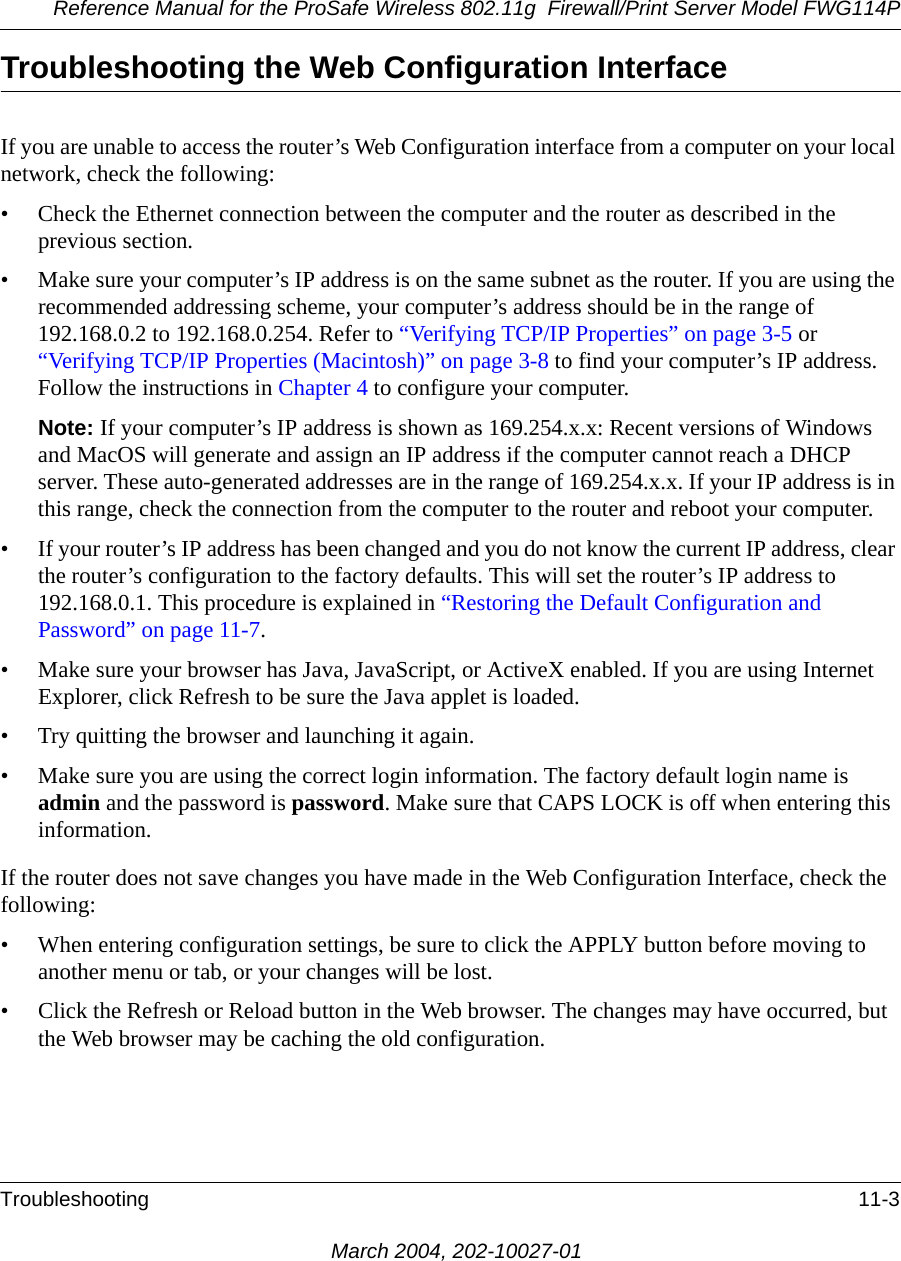 Reference Manual for the ProSafe Wireless 802.11g  Firewall/Print Server Model FWG114PTroubleshooting 11-3March 2004, 202-10027-01Troubleshooting the Web Configuration InterfaceIf you are unable to access the router’s Web Configuration interface from a computer on your local network, check the following:• Check the Ethernet connection between the computer and the router as described in the previous section.• Make sure your computer’s IP address is on the same subnet as the router. If you are using the recommended addressing scheme, your computer’s address should be in the range of 192.168.0.2 to 192.168.0.254. Refer to “Verifying TCP/IP Properties” on page 3-5 or “Verifying TCP/IP Properties (Macintosh)” on page 3-8 to find your computer’s IP address. Follow the instructions in Chapter 4 to configure your computer.Note: If your computer’s IP address is shown as 169.254.x.x: Recent versions of Windows and MacOS will generate and assign an IP address if the computer cannot reach a DHCP server. These auto-generated addresses are in the range of 169.254.x.x. If your IP address is in this range, check the connection from the computer to the router and reboot your computer.• If your router’s IP address has been changed and you do not know the current IP address, clear the router’s configuration to the factory defaults. This will set the router’s IP address to 192.168.0.1. This procedure is explained in “Restoring the Default Configuration and Password” on page 11-7.• Make sure your browser has Java, JavaScript, or ActiveX enabled. If you are using Internet Explorer, click Refresh to be sure the Java applet is loaded.• Try quitting the browser and launching it again.• Make sure you are using the correct login information. The factory default login name is admin and the password is password. Make sure that CAPS LOCK is off when entering this information.If the router does not save changes you have made in the Web Configuration Interface, check the following:• When entering configuration settings, be sure to click the APPLY button before moving to another menu or tab, or your changes will be lost. • Click the Refresh or Reload button in the Web browser. The changes may have occurred, but the Web browser may be caching the old configuration.